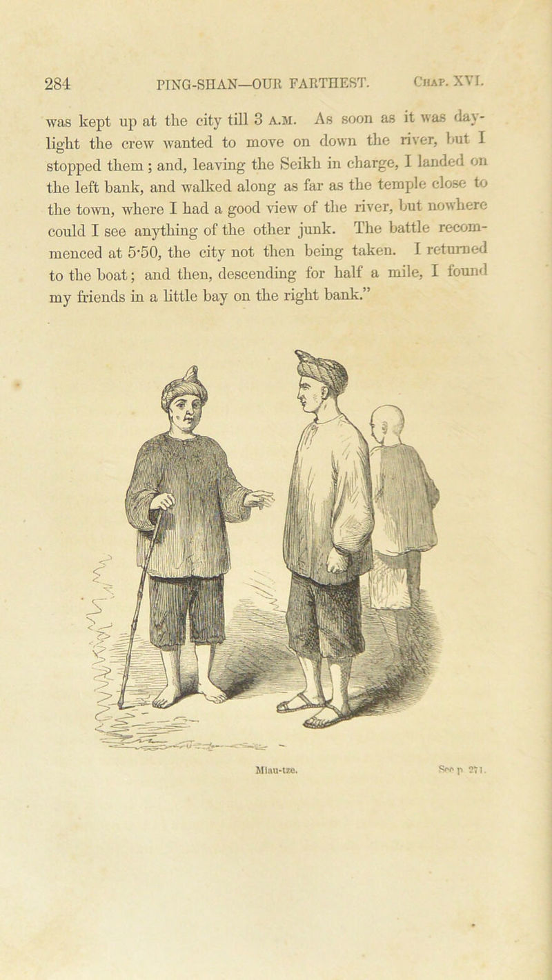 was kept up at the city till 3 a.m. As soon as it was day- light the crew wanted to move on down the river, hut I stopped them; and, leaving the Seikh in charge, I landed on the left bank, and walked along as far as the temple close to the town, where I had a good view of the river, hut nowhere could I see anything of the other junk. The battle recom- menced at 5'50, the city not then being taken. I returned to the boat; and then, descending for half a mile, I found my friends in a little bay on the right bank.” Mlau-tze. Spo p 71.