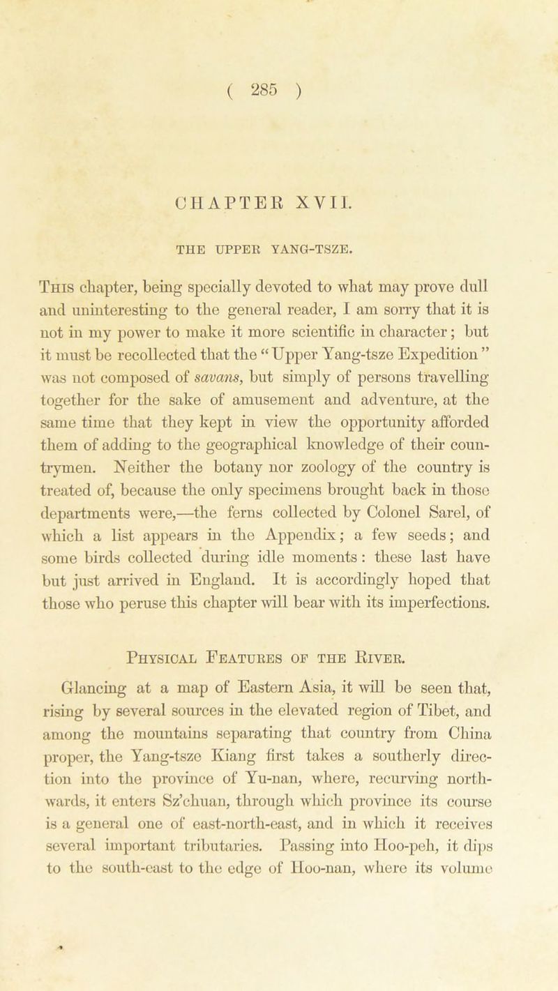 CHAPTER XVII. THE UPPER YANG-TSZE. This chapter, being specially devoted to what may prove dull and uninteresting to the general reader, I am sorry that it is not in my power to make it more scientific in character; but it must be recollected that the “Upper Yang-tsze Expedition ” was not composed of savans, but simply of persons travelling- together for the sake of amusement and adventure, at the same time that they kept in view the opportunity afforded them of adding to the geographical knowledge of their coun- trymen. Neither the botany nor zoology of the country is treated of, because the only specimens brought back in those departments were,—the ferns collected by Colonel Sarel, of which a list appears in the Appendix; a few seeds; and some birds collected during idle moments: these last have but just arrived in England. It is accordingly hoped that those who peruse this chapter will bear with its imperfections. Physical Features of the River. Glancing at a map of Eastern Asia, it will be seen that, rising by several sources in the elevated region of Tibet, and among the mountains separating that country from China proper, the Yang-tsze Kiang first takes a southerly direc- tion into the province of Yu-nan, where, recurving north- wards, it enters Sz’chuan, through which province its course is a general one of east-north-east, and in which it receives several important tributaries. Passing into Hoo-peh, it dips to the south-east to the edge of Hoo-nan, where its volume
