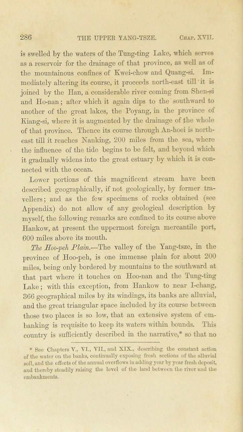 is swelled by the waters of the Tung-ting Lake, which serves as a reservoir for the drainage of that province, as well as of the mountainous confines of Kwei-chow and Quang-sL Im- mediately altering its course, it proceeds north-east till it is joined by the Han, a considerable river coming from Shen-.si and Ho-nan; after which it again dips to the southward to another of the great lakes, the Poyang, in the province of Kiang-si, where it is augmented by the drainage of the whole of that province. Thence its course through An-hoei is north- east till it reaches Nanking, 200 miles from the sea, where the influence of the tide begins to be felt, and beyond which it gradually widens into the great estuary by which it is con- nected with the ocean. Lower portions of this magnificent stream have been described geographically, if not geologically, by former tra- vellers; and as the few specimens of rocks obtained (see Appendix) do not allow of any geological description by myself, the following remarks are confined to its course above Hankow, at present the uppermost foreign mercantile port, 600 miles above its mouth. The Eoo-'peh Plain.—The valley of the Yang-tsze, in the province of Hoo-peh, is one immense plain for about 200 miles, being only bordered by mountains to the southward at that part where it touches on Hoo-nan and the Tung-ting Lake; with this exception, from Hankow to near I-chang, 366 geographical miles by its windings, its banks are alluvial, and the great triangular space included by its course between those two places is so low, that an extensive system of em- banking is requisite to keep its waters within bounds. This country is sufficiently described in the narrative,* so that no * Sec Chapters V., VI., VII., and XIX., describing the constant action of the water on the banks, continually exposing fresh sections of the alluvial soil, and the effects of the annual overflows in adding year by year fresh deposit, and thereby steadily raising the level of the land between the river and the embankments.