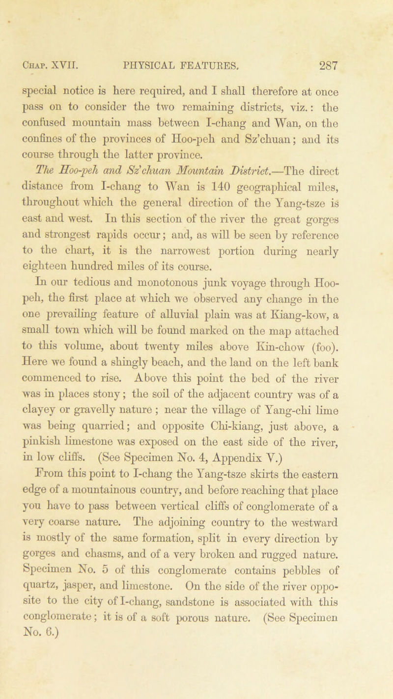 special notice is here required, and I shall therefore at once pass on to consider the two remaining districts, viz.: the confused mountain mass between I-chang and Wan, on the confines of the provinces of Hoo-peh and Sz’chuan; and its course through the latter province. The Hoo-peli and Szcliuan Mountain District.—The direct distance from I-chang to Wan is 140 geographical miles, throughout which the general direction of the Yang-tsze is east and west. In this section of the river the great gorges and strongest rapids occur; and, as will be seen by reference to the chart, it is the narrowest portion during nearly eighteen hundred miles of its course. In our tedious and monotonous junk voyage through Hoo- peh, the first place at which we observed any change in the one prevailing feature of alluvial plain was at Kiang-kow, a small town which will be found marked on the map attached to this volume, about twenty miles above Kin-chow (foo). Here we found a shingly beach, and the land on the left bank commenced to rise. Above this point the bed of the river was in places stony; the soil of the adjacent country was of a clayey or gravelly nature ; near the village of Yang-chi lime was being quarried; and opposite Chi-kiang, just above, a pinkish limestone was exposed on the east side of the river, in low cliffs. (See Specimen Ho. 4, Appendix Y.) From this point to I-chang the Yang-tsze skirts the eastern edge of a mountainous country, and before reaching that place you have to pass between vertical cliffs of conglomerate of a very coarse nature. The adjoining country to the westward is mostly of the same formation, split in every direction by gorges and chasms, and of a very broken and rugged nature. Specimen No. 5 of this conglomerate contains pebbles of quartz, jasper, and limestone. On the side of the river oppo- site to the city of I-chang, sandstone is associated with this conglomerate; it is of a soft porous nature. (See Specimen No. 6.)