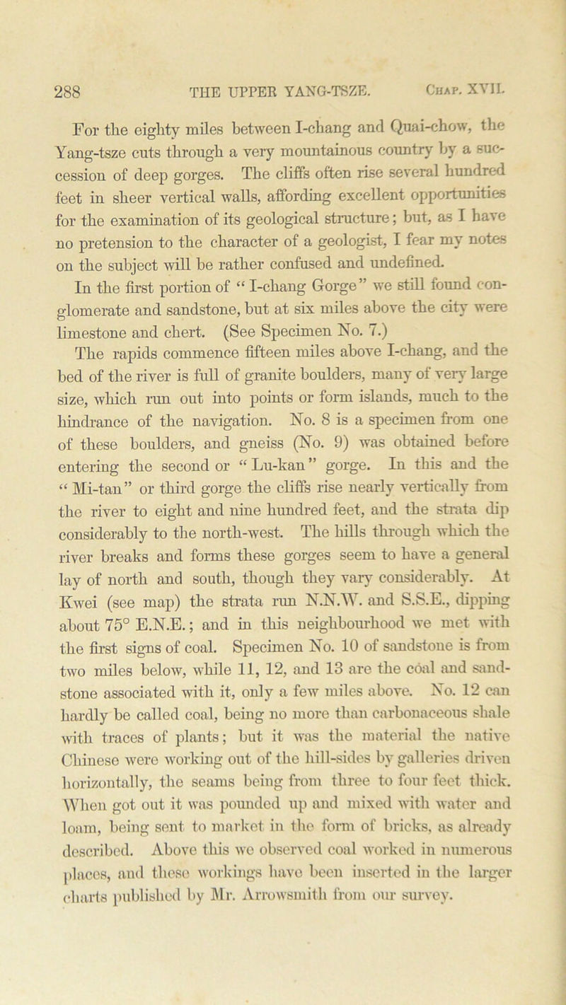 For tlie eighty miles between I-chang and Quai-chow, the Yang-tsze cuts through a very mountainous country by a suc- cession of deep gorges. The cliffs often rise several hundred feet in sheer vertical walls, affording excellent opportunities for the examination of its geological structure; but, as I have no pretension to the character of a geologist, I fear my notes on the subject will be rather confused and undefined. In the first portion of “ I-chang Gorge ” we still found con- glomerate and sandstone, but at six miles above the city were limestone and chert. (See Specimen No. 7.) The rapids commence fifteen miles above I-chang, and the bed of the river is full of granite boulders, many of very large size, which run out into points or form islands, much to the hindrance of the navigation. No. 8 is a specimen from one of these boulders, and gneiss (No. 9) was obtained before entering the second or “ Lu-kan ” gorge. In this and the “ Mi-tan” or third gorge the cliffs rise nearly vertically from the river to eight and nine hundred feet, and the strata dip considerably to the north-west. The hills through which the river breaks and forms these gorges seem to have a general lay of north and south, though they vary considerably. At Kwei (see map) the strata run N.N.W. and S.S.E., dipping about 75° E.N.E.; and in this neighbourhood we met with the first signs of coal. Specimen No. 10 of sandstone is from two miles below, while 11, 12, and 13 are the coal and sand- stone associated with it, only a few miles above. No. 12 can hardly be called coal, being no more than carbonaceous shale with traces of plants; but it was the material the native Chinese were working out of the hill-sides by galleries driven horizontally, the seams being from three to four feet thick. When got out it was pounded up and mixed with water and loam, being sent to market in the form of bricks, as already described. Above this we observed coal worked in numerous places, and these workings have been inserted in tlie larger charts published by Mr. Arrowsmith from our survey.