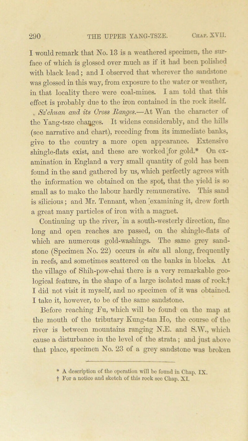 I would remark that No. 13 is a weathered specimen, the sur- face of which is glossed over much as if it had been polished with black lead; and I observed that wherever the sandstone was glossed in this way, from exposure to tire water or weather, in that locality there were coal-mines. I am told that this effect is probably due to the iron contained in the rock itself. , Szclman and its Cross Ranges.—At Wan the character of the Yang-tsze changes. It widens considerably, and the hills (see narrative and chart), receding from its immediate banks, give to the country a more open appearance. Extensive shingle-flats exist, and these are worked .for gold.* On ex- amination in England a very small quantity of gold has been found in the sand gathered by us, which perfectly agrees with the information we obtained on the spot, that the yield is so small as to make the labour hardly remunerative. This sand is silicious; and Mr. Tennant, when 'examining it, drew forth a great many particles of iron with a magnet. Continuing up the river, in a south-westerly direction, fine long and open reaches are passed, on the shingle-flats of which are numerous gold-washings. The same grey sand- stone (Specimen No. 22) occurs in situ all along, frequently in reefs, and sometimes scattered on the banks in blocks. At the village of Shih-pow-chai there is a very remarkable geo- logical feature, in the shape of a large isolated mass of rock.t I did not visit it myself, and no specimen of it was obtained. I take it, however, to be of the same sandstone. Before reaching Fu, which will be found on the map at the mouth of the tributary Kung-tan Ho, the course of the river is between mountains ranging N.E. and S.W., which cause a disturbance in the level of the strata; and just above that place, specimen No. 23 of a grey sandstone was broken * A description of the operation will be found in Chap, IX. t For a notico and sketch of this rock see Chap. XI.