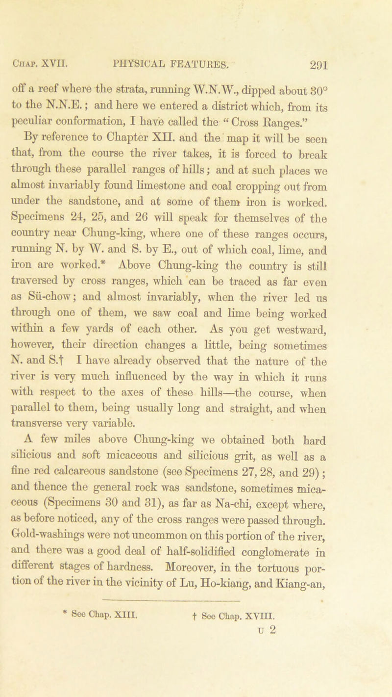 off a reef where the strata, running W.N.W., dipped about 30° to the N.N.E.; and here we entered a district which, from its peculiar conformation, I have called the “ Cross Ranges.” By reference to Chapter XII. and the map it will be seen that, from the course the river takes, it is forced to break through these parallel ranges of hills; and at such places we almost invariably found limestone and coal cropping out from imder the sandstone, and at some of them iron is worked. Specimens 24, 25, and 26 will speak for themselves of the country near Chung-king, where one of these ranges occurs, running N. by W. and S. by E., out of which coal, lime, and iron are worked* Above Chung-king the country is still traversed by cross ranges, which can be traced as far even as Sii-chow; and almost invariably, when the river led us through one of them, we saw coal and lime being worked within a few yards of each other. As you get westward, however, their direction changes a little, being sometimes X. and S.t I have already observed that the nature of the river is very much influenced by the way in which it runs with respect to the axes of these hills—the course, when parallel to them, being usually long and straight, and when transverse very variable. A few miles above Chung-king we obtained both hard silicious and soft micaceous and silicious grit, as well as a fine red calcareous sandstone (see Specimens 27, 28, and 29); and thence the general rock was sandstone, sometimes mica- ceous (Specimens 30 and 31), as far as Na-chi, except where, as before noticed, any of the cross ranges were passed through. Gold-washings were not uncommon on this portion of the river, and there was a good deal of half-solidified conglomerate in different stages of hardness. Moreover, in the tortuous por- tion of the river in the vicinity of Lu, Ho-kiang, and Kiang-an, * See Chap. XIII. t See Chap. XVIII. U 2