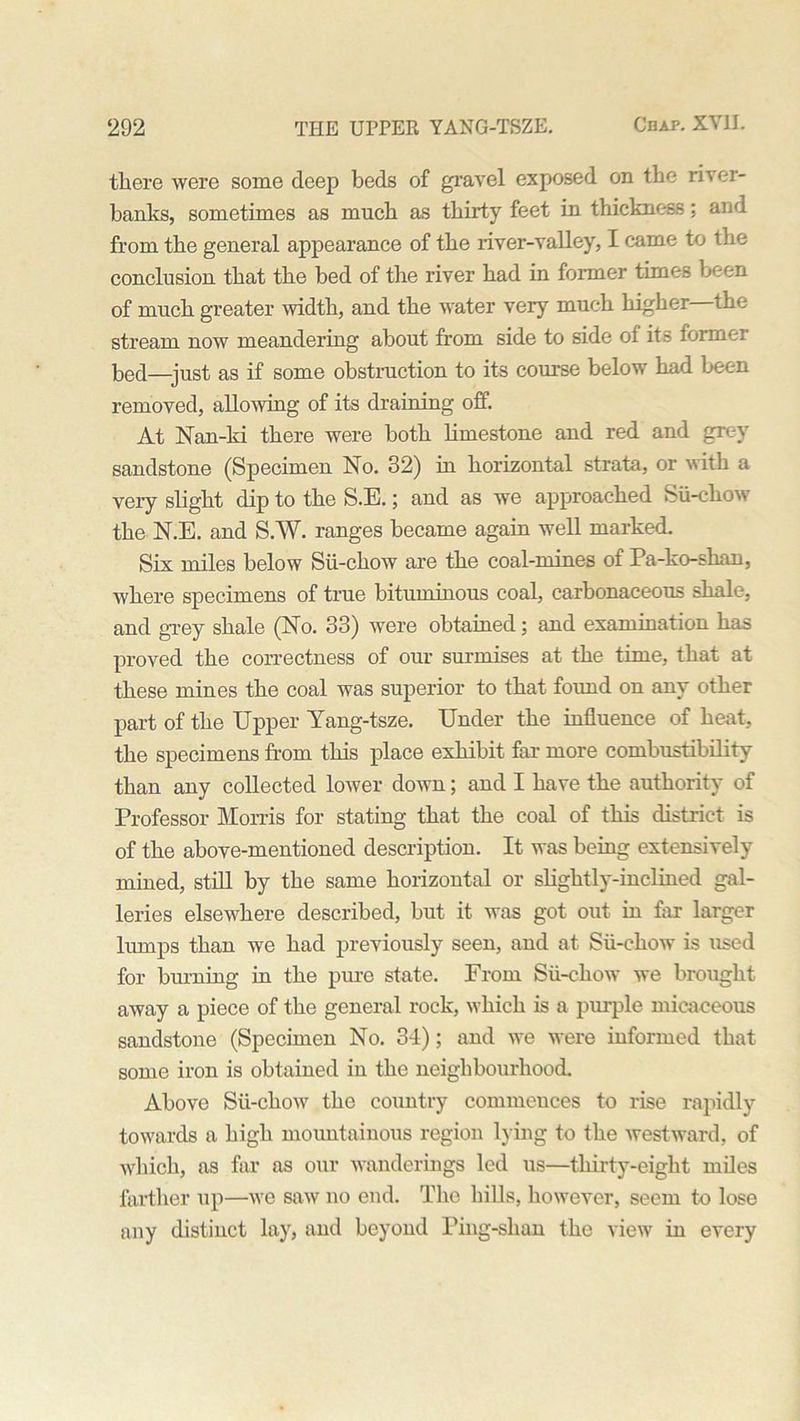 there were some deep beds of gravel exposed on the river- banks, sometimes as much as thirty feet in thickness; and from the general appearance of the river-valley, I came to the conclusion that the bed of the river had in former times been of much greater width, and the water very much higher—the stream now meandering about from side to side of its former bed—just as if some obstruction to its course below had been removed, allowing of its draining off. At Nan-ki there were both limestone and red and grey sandstone (Specimen No. 32) in horizontal strata, or with a very slight dip to the S.E.; and as we approached Sii-chow the N.E. and S.W. ranges became again well marked. Six miles below Sii-chow are the coal-mines of Pa-ko-shan, where specimens of true bituminous coal, carbonaceous shale, and grey shale (No. 33) were obtained; and examination has proved the correctness of our surmises at the time, that at these mines the coal was superior to that found on any other part of the Upper Yang-tsze. Under the influence of heat, the specimens from this place exhibit far more combustibility than any collected lower down; and I have the authority of Professor Morris for stating that the coal of this district is of the above-mentioned description. It was being extensively mined, still by the same horizontal or slightly-inclined gal- leries elsewhere described, but it was got out in far larger lumps than we had previously seen, and at Sii-chow is used for burning in the pure state. From Sii-chow we brought away a piece of the general rock, which is a purple micaceous sandstone (Specimen No. 31); and we were informed that some iron is obtained in the neighbourhood. Above Sii-chow the country commences to rise rapidly towards a high mountainous region lying to the westward, of which, as far as our wanderings led us—thirty-eight miles farther up—we saw no end. The hills, however, seem to lose any distinct lay, and beyond Ping-shan the view in every