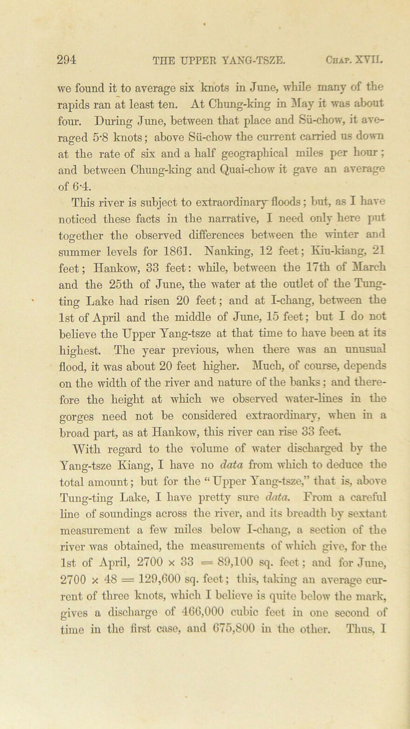 we found it to average six knots in June, while many of the rapids ran at least ten. At Chung-king in May it was about four. During June, between that place and Sii-chow, it ave- raged 5‘8 knots; above Sii-chow the current carried us down at the rate of six and a half geographical miles per hour; and between Chung-king and Quai-ckow it gave an average of 6'4. This river is subject to extraordinary floods; but, as I have noticed these facts in the narrative, I need only here put together the observed differences between the winter and O summer levels for 1861. Nanking, 12 feet; Kiu-kiang, 21 feet; Hankow, 33 feet: while, between the 17th of March and the 25th of June, the water at the outlet of the Tung- ting Lake had risen 20 feet; and at I-chang, between the 1st of April and the middle of June, 15 feet; but I do not believe the Upper Yang-tsze at that time to have been at its highest. The year previous, when there was an unusual flood, it was about 20 feet higher. Much, of course, depends on the width of the river and nature of the banks; and there- fore the height at which we observed water-lines in the gorges need not be considered extraordinary, when in a broad part, as at Hankow, this river can rise 33 feet. With regard to the volume of water discharged by the Yang-tsze Kiang, I have no data from which to deduce the total amount; but for the “Upper Yang-tsze,” that is, above Tung-ting Lake, I have pretty sure data. From a careful line of soundings across the river, and its breadth by sextant measurement a few miles below I-chang, a section of the river was obtained, the measurements of which give, for the 1st of April, 2700 x 33 = 89,100 sq. feet; and for June, 2700 x 48 = 129,600 sq. feet; this, taking an average cur- rent of three knots, which I believe is quite below the mark, gives a discharge of 466,000 cubic feet in one second of time in the first case, and 675,800 in the other. Thus, I