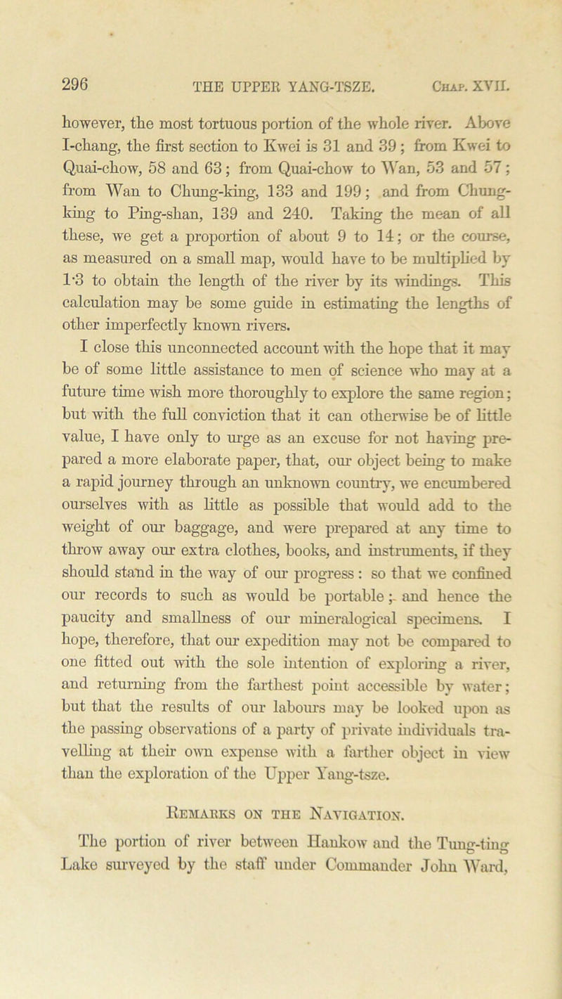 however, the most tortuous portion of the whole river. Above I-chang, the first section to Kwei is 31 and 39 ; from Kwei to Quai-chow, 58 and 63; from Quai-chow to Wan, 53 and 57; from Wan to Chung-king, 133 and 199; and from Chung- king to Ping-skan, 139 and 240. Taking the mean of all these, we get a proportion of about 9 to 14; or the course, as measured on a small map, would have to be multiplied by 1‘3 to obtain the length of the river by its windings. This calculation may be some guide in estimating the lengths of other imperfectly known rivers. I close this unconnected account with the hope that it may be of some little assistance to men of science who mav at a future time wish more thoroughly to explore the same region; but with the full conviction that it can otherwise be of little value, I have only to urge as an excuse for not having pre- pared a more elaborate paper, that, our object being to make a rapid journey through an unknown country, we encumbered ourselves with as little as possible that would add to the weight of our baggage, and were prepared at any time to throw away our extra clothes, books, and instruments, if they should stand in the way of our progress : so that we confined our records to such as would be portable;- and hence the paucity and smallness of our mineralogieal specimens. I hope, therefore, that our expedition may not be compared to one fitted out with the sole intention of exploring a river, and returning from the farthest point accessible by water; but that the results of our labours may be looked upon as the passing observations of a party of private individuals tra- velling at their own expense with a farther object in view than the exploration of the Upper Yang-tsze. Kemarks on the Navigation. The portion of river between Hankow and the Tung-ting Lake surveyed by the staff under Commander John Ward,