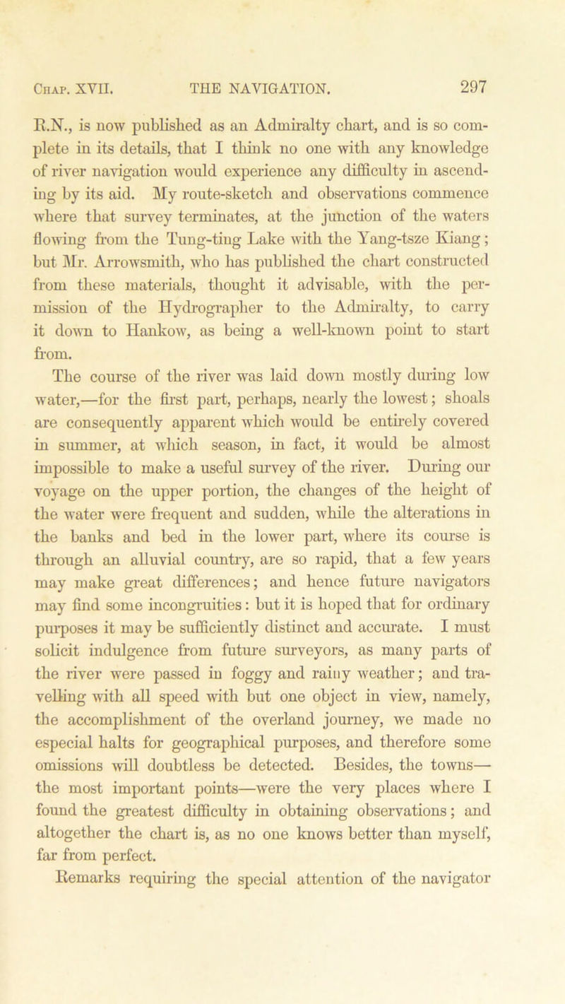 K.N., is now published as an Admiralty chart, and is so com- plete in its details, that I think no one with any knowledge of river navigation would experience any difficulty in ascend- ing by its aid. My route-sketch and observations commence where that survey terminates, at the junction of the waters flowing from the Tung-tiug Lake with the Yang-tsze Kiang; but Mr. Arrowsmith, who has published the chart constructed from these materials, thought it advisable, with the per- mission of the Hydrograplier to the Admiralty, to carry it down to Hankow, as being a well-known point to start from. The course of the river was laid down mostly during low water,—for the first part, perhaps, nearly the lowest; shoals are consequently apparent which would be entirely covered in summer, at which season, in fact, it would be almost impossible to make a useful survey of the river. During our voyage on the upper portion, the changes of the height of the water were frequent and sudden, while the alterations in the banks and bed in the lower part, where its course is through an alluvial country, are so rapid, that a few years may make great differences; and hence futm-e navigators may find some incongruities: but it is hoped that for ordinary purposes it may be sufficiently distinct and accurate. I must solicit indulgence from futm-e surveyors, as many parts of the river were passed in foggy and rainy weather; and tra- velling with all speed with but one object in view, namely, the accomplishment of the overland journey, we made no especial halts for geographical purposes, and therefore some omissions will doubtless be detected. Besides, the towns— the most important points—were the very places where I found the greatest difficulty in obtaining observations; and altogether the chart is, as no one knows better than myself, far from perfect. Remarks requiring the special attention of the navigator