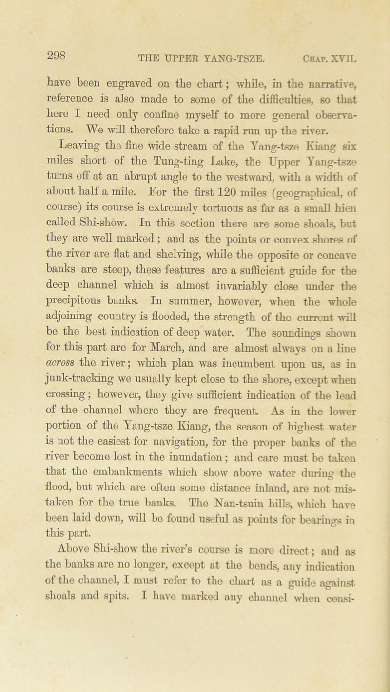 have been engraved on the chart; while, in the narrative, reference is also made to some of the difficulties, so that here I need only confine myself to more general observa- tions. We will therefore take a rapid run up the river. Leaving the fine wide stream of the Yang-tsze Kiang six miles short of the Tung-ting Lake, the Upper Yang-tsze turns off at an abrupt angle to the westward, with a width of about half a mile. For the first 120 miles (geographical, of course) its course is extremely tortuous as far as a small hien called Shi-show. In this section there are some shoals, but they are well marked ; and as the points or convex shores of the river are flat and shelving, while the opposite or concave banks are steep, these features are a sufficient guide for the deep channel which is almost invariably close under the precipitous banks. In summer, however, when the whole adjoining country is flooded, the strength of the current will be the best indication of deep water. The soundings shown for this part are for March, and are almost always on a line across the river; which plan was incumbent upon us, as in junk-tracking we usually kept close to the shore, except when crossing; however, they give sufficient indication of the lead of the channel where they are frequent. As in the lower portion of the Yang-tsze Kiang, the season of highest water is not the easiest for navigation, for the proper banks of the river become lost in the inundation; and care must be taken that the embankments which show above water during the flood, but which are often some distance inland, are not mis- taken for the true banks. The Nan-tsuin hills, which have been laid down, will bo found useful as points for bearings in this part. Above Shi-show the river’s course is more direct; and as the banks are no longer, except at the bends, any indication of the channel, I must refer to the chart as a guide against shoals and spits. I have marked any channel when censi-