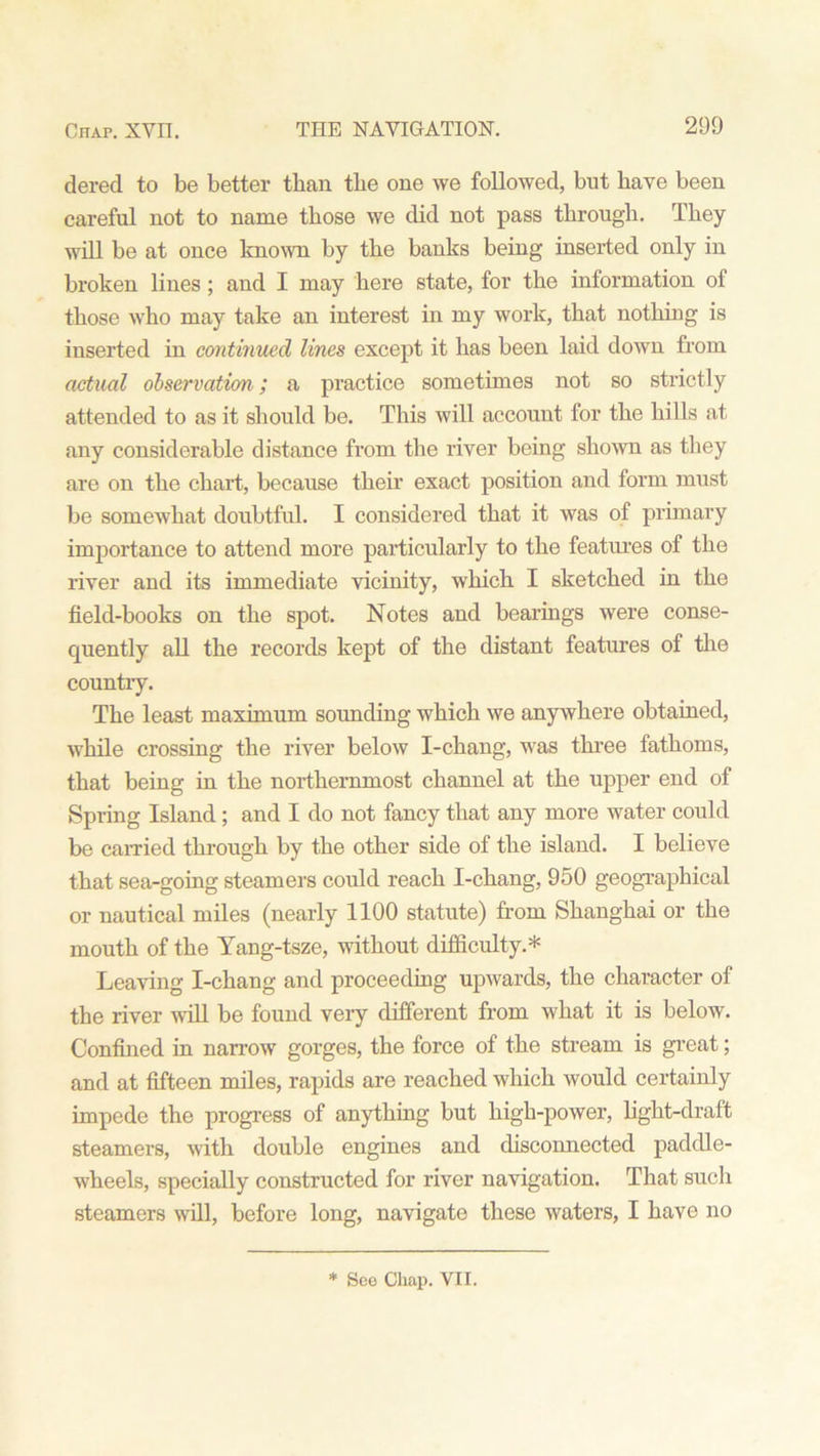 dered to be better than tbe one we followed, but have been careful not to name those we did not pass through. They will be at once known by the banks being inserted only in broken lines ; and I may here state, for the information of those Avho may take an interest in my work, that nothing is inserted in continued lines except it has been laid down from actual observation; a practice sometimes not so strictly attended to as it should be. This will account for the hills at any considerable distance from the river being shown as they are on the chart, because their exact position and form must be somewhat doubtful. I considered that it was of primary importance to attend more particularly to the features of the river and its immediate vicinity, which I sketched in the field-books on the spot. Notes and bearings were conse- quently all the records kept of the distant features of the country. The least maximum sounding which we anywhere obtained, while crossing the river below I-chang, was three fathoms, that being in the northernmost channel at the upper end of Spring Island; and I do not fancy that any more water could be carried through by the other side of the island. I believe that sea-going steamers could reach I-chang, 950 geographical or nautical miles (nearly 1100 statute) from Shanghai or the mouth of the Yang-tsze, without difficulty.* Leaving I-chang and proceeding upwards, the character of the river will be found very different from what it is below. Confined in narrow gorges, the force of the stream is great; and at fifteen miles, rapids are reached which would certainly impede the progress of anything but high-power, light-draft steamers, with double engines and disconnected paddle- wheels, specially constructed for river navigation. That such steamers will, before long, navigate these waters, I have no