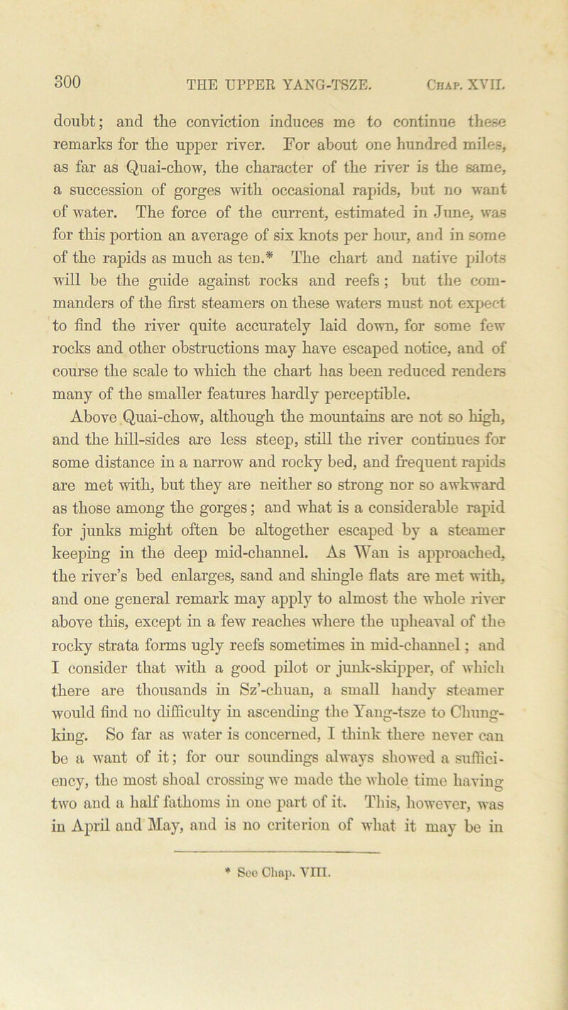 doubt; and tbe conviction induces me to continue these remarks for the upper river. For about one hundred miles, as far as Quai-chow, the character of the river is the same, a succession of gorges with occasional rapids, but no want of water. The force of the current, estimated in June, was for this portion an average of six knots per hour, and in some of the rapids as much as ten.* The chart and native pilots will be the guide against rocks and reefs ; but the com- manders of the first steamers on these waters must not expect to find the river quite accurately laid down, for some few rocks and other obstructions may have escaped notice, and of course the scale to which the chart has been reduced renders many of the smaller features hardly perceptible. Above Quai-chow, although the mountains are not so high, and the hill-sides are less steep, still the river continues for some distance in a narrow and rocky bed, and frequent rapids are met with, but they are neither so strong nor so awkward as those among the gorges; and what is a considerable rapid for junks might often be altogether escaped by a steamer keeping in the deep mid-channel. As Wan is approached, the river’s bed enlarges, sand and shingle flats are met with, and one general remark may apply to almost the whole river above this, except in a few reaches where the upheaval of the rocky strata forms ugly reefs sometimes in raid-channel; and I consider that with a good pilot or junk-skipper, of which there are thousands in Sz’-chuan, a small handy steamer would find no difficulty in ascending the Yang-tsze to Chung- king. So far as water is concerned, I think there never can bo a want of it; for our soundings always showed a suffici- ency, the most shoal crossing we made the whole time having two and a half fathoms in one part of it. This, however, was in April and May, and is no criterion of what it may be in