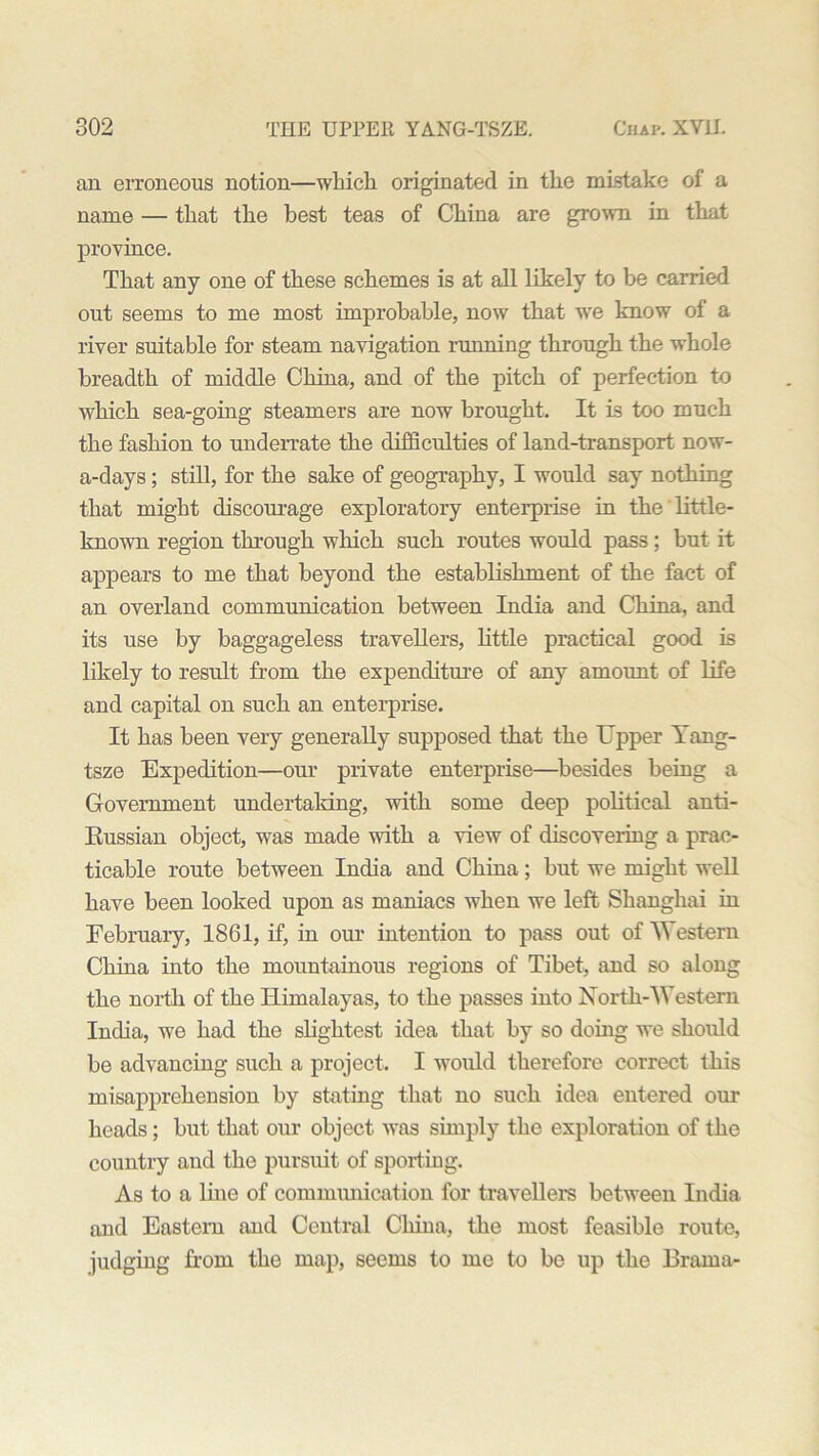an erroneous notion—which originated in the mistake of a name — that the best teas of China are grown in that province. That any one of these schemes is at all likely to be carried out seems to me most improbable, now that we know of a river suitable for steam navigation running through the whole breadth of middle China, and of the pitch of perfection to which sea-going steamers are now brought. It is too much the fashion to underrate the difficulties of land-transport now- a-days; still, for the sake of geography, I would say nothing that might discourage exploratory enterprise in the little- known region through which such routes would pass; but it appears to me that beyond the establishment of the fact of an overland communication between India and China, and its use by baggageless travellers, little practical good is likely to result from the expenditure of any amount of life and capital on such an enterprise. It has been very generally supposed that the Upper Yang- tsze Expedition—our private enterprise—besides being a Government undertaking, with some deep political anti- Russian object, was made with a view of discovering a prac- ticable route between India and China; but we might well have been looked upon as maniacs when we left Shanghai in February, 1861, if, in our intention to pass out of \\ estern China into the mountainous regions of Tibet, and so along the north of the Himalayas, to the passes into North-Western India, we had the slightest idea that by so doing we should be advancing such a project. I would therefore correct this misapprehension by stating that no such idea entered our heads; but that our object was simply the exploration of the country and the pursuit of sporting. As to a line of communication for travellers between India and Eastern and Central China, the most feasible route, judging from the map, seems to me to be up the Brama-