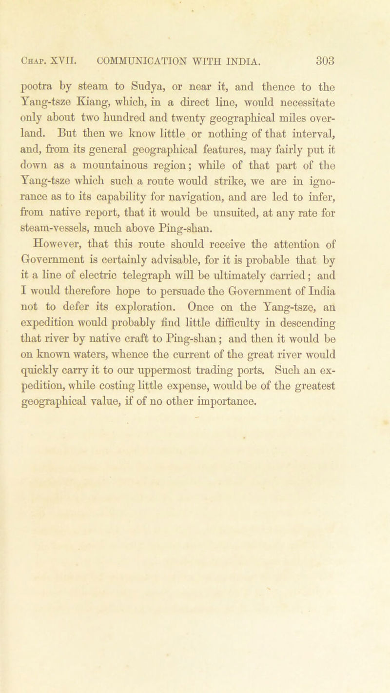 pootra by steam to Sudya, or near it, and thence to the Yang-tsze Kiang, which, in a direct line, would necessitate only about two hundred and twenty geographical miles over- land. But then we know little or nothing of that interval, and, from its general geographical features, may fairly put it down as a mountainous region; while of that part of the Yang-tsze which such a route would strike, we are in igno- rance as to its capability for navigation, and are led to infer, from native report, that it would be unsuited, at any rate for steam-vessels, much above Ping-shan. However, that this route should receive the attention of Government is certainly advisable, for it is probable that by it a line of electric telegraph will be ultimately carried; and I would therefore hope to persuade the Government of India not to defer its exploration. Once on the Yang-tsze, an expedition would probably find little difficulty in descending that river by native craft to Ping-shan; and then it would be on known waters, whence the current of the great river would quickly carry it to our uppermost trading ports. Such an ex- pedition, while costing little expense, would be of the greatest geographical value, if of no other importance.