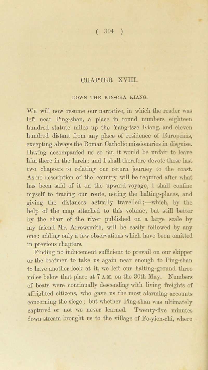 CHAPTER XVIII. DOWN THE KIN-CHA KIANG. We will now resume our narrative, in which the reader was left near Ping-shan, a place in round numbers eighteen hundred statute miles up the Yang-tsze Kiang, and eleven hundred distant from any place of residence of Europeans, excepting always the Roman Catholic missionaries in disguise. Having accompanied us so far, it would be unfair to leave him there in the lurch; and I shall therefore devote these last two chapters to relating our return journey to the coast. As no description of the country will be required after what has been said of it on the upward voyage, I shall confine myself to tracing our route, noting the halting-places, and giving the distances actually travelled;—which, by the help of the map attached to this volume, but still better by the chart of the river published on a large scale by my friend Mr. Arrowsmith, will be easily followed by any one : adding only a few observations which have been omitted in previous chapters. Finding no inducement sufficient to prevail on our skipper or the boatmen to take us again near enough to Ping-shan to have another look at it, we left our halting-ground three miles below that place at 7 a.m. on the 30th May. Numbers of boats were continually descending with living freights of affrighted citizens, who gave us the most alarming accounts concerning the siege; but whether Ping-shan was ultimately captured or not we never learned. Twenty-five minutes down stream brought us to the village of Fo-yien-chi, where