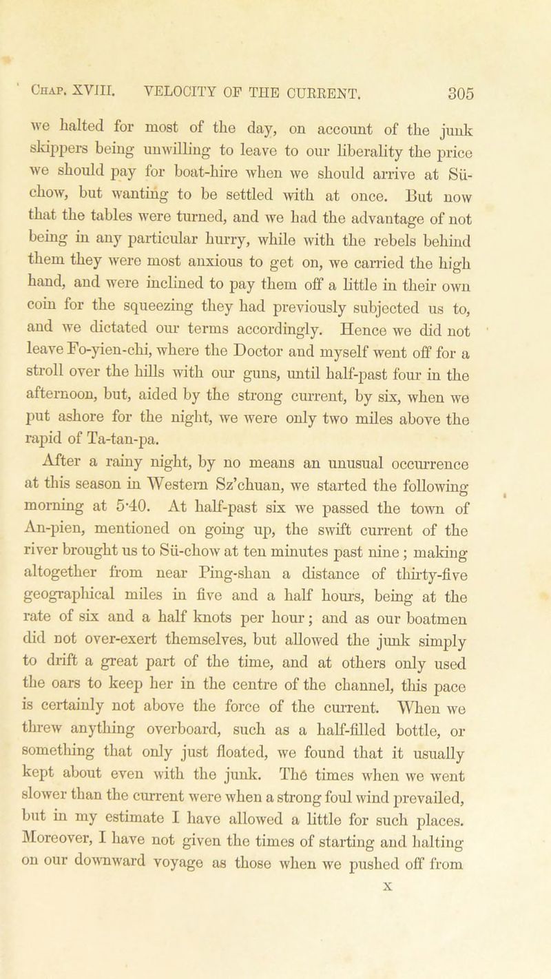 we halted for most of the day, on account of the junk skippers being unwilling to leave to our liberality the price we should pay for boat-hire when we should arrive at Sii- chow, but wanting to be settled with at once. But now that the tables were turned, and we had the advantage of not being in any particular hurry, while with the rebels behind them they were most anxious to get on, we carried the high hand, and were inclined to pay them off a little in their own coin for the squeezing they had previously subjected us to, and we dictated our terms accordingly. Hence we did not leave Fo-yien-chi, where the Doctor and myself went off for a stroll over the hills with our guns, until half-past four in the afternoon, but, aided by the strong current, by six, when we put ashore for the night, we were only two miles above the rapid of Ta-tan-pa. After a rainy night, by no means an unusual occurrence at this season in Western Sz’chuan, we started the folio wing- morning at 5-40. At half-past six we passed the town of An-pien, mentioned on going up, the swift current of the river brought us to Sii-chow at ten minutes past nine; making altogether from near Ping-shan a distance of thirty-five geographical miles in five and a half hours, being at the rate of six and a half knots per hour; and as our boatmen did not over-exert themselves, but allowed the junk simply to drift a great part of the time, and at others only used the oars to keep her in the centre of the channel, this pace is certainly not above the force of the current. When we threw anything overboard, such as a half-filled bottle, or something that only just floated, we found that it usually kept about even with the junk. The times when we went slower than the current were when a strong foul wind prevailed, but in my estimate I have allowed a little for such places. Moreover, I have not given the times of starting and halting on our downward voyage as those when we pushed off from x