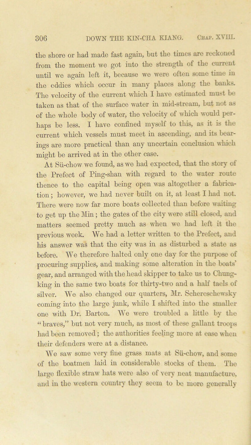tlie shore or had made fast again, but the times are reckoned from the moment we got into the strength of the current until we again left it, because we were often some time in the eddies which occur in many places along the banks. The velocity of the current which I have estimated must be taken as that of the surface water in mid-stream, but not as of the whole body of water, the velocity of which would per- haps he less. I have confined myself to this, as it is the current which vessels must meet in ascending, and its bear- ings are more practical than any uncertain conclusion which might be arrived at in the other case. At Sii-chow we found, as we had expected, that the story of the Prefect of Ping-shan with regard to the water route thence to the capital being open was altogether a fabrica- tion ; however, we had never built on it, at least I had not. There were now far more boats collected than before waiting to get up the Min; the gates of the city were still closed, and matters seemed pretty much as when we had left it the previous week. We had a letter written to the Prefect, and his answer was that the city was in as disturbed a state as before. We therefore halted only one day for the purpose of procuring supplies, and making some alteration in the boats’ gear, and arranged with the head skipper to take us to Chung- king in the same two boats for thirty-two and a half taels of silver. We also changed our quarters, Mr. Scliereschewsky coming into the large junk, while I shifted iuto the smaller one with Dr. Barton. We were troubled a little by the “ braves,” but not very much, as most of these gallant troops had been removed; the authorities feeling more at ease when their defenders were at a distance. We saw some very fine grass mats at Sii-chow, and some of the boatmen laid in considerable stocks of them. The large flexible straw hats were also of very neat manufacture, and in the western country they seem to be more generally