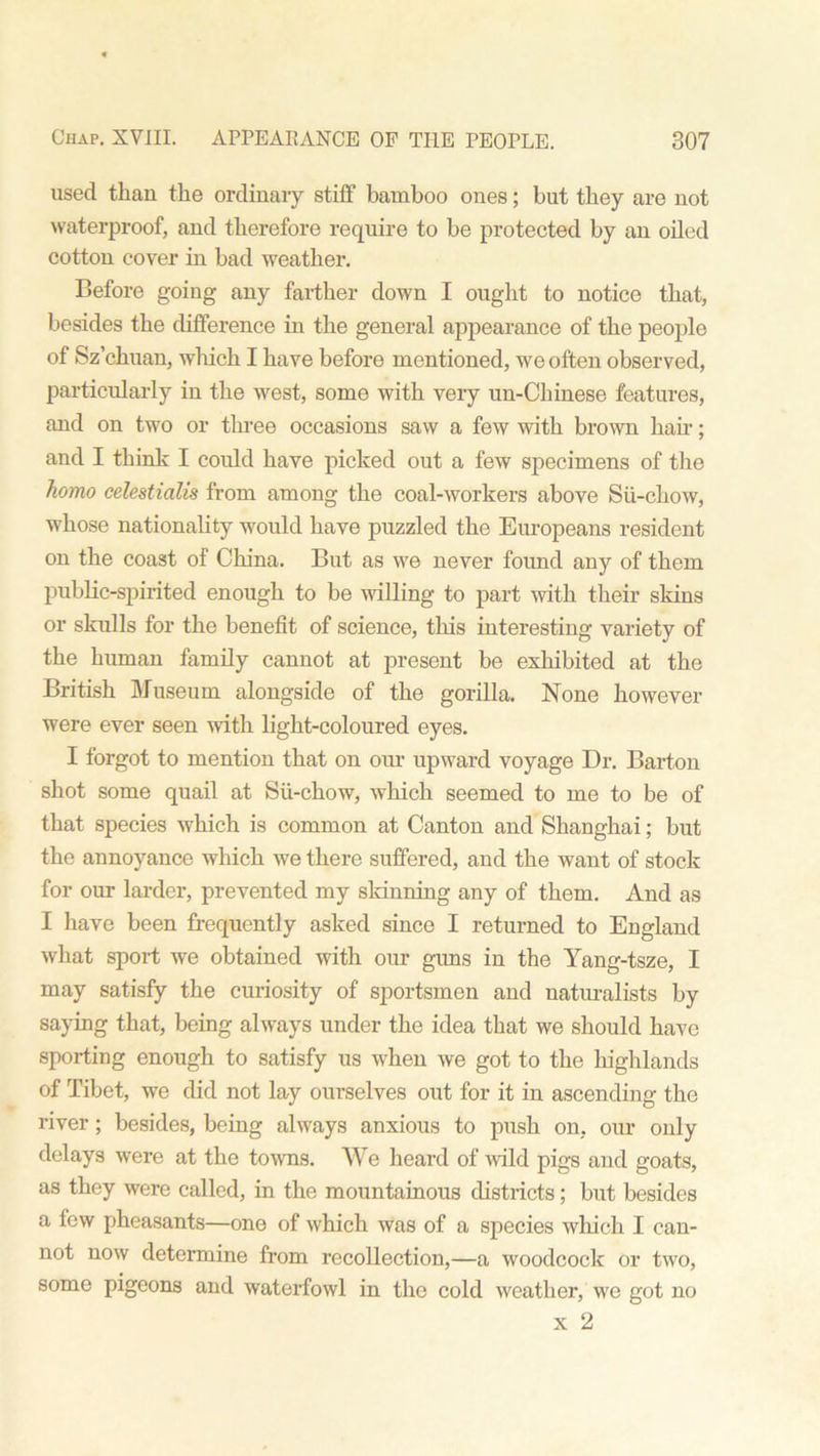 used than the ordinary stiff bamboo ones; but they are not waterproof, and therefore require to be protected by an oiled cotton cover in bad weather. Before going any farther down I ought to notice that, besides the difference in the general appearance of the people of Sz’chuan, which I have before mentioned, we often observed, particularly in the west, some with very un-Chinese features, and on two or three occasions saw a few with brown hah'; and I think I could have picked out a few specimens of the homo celestialis from among the coal-workers above Sii-chow, whose nationality would have puzzled the Europeans resident on the coast of China. But as we never found any of them public-spirited enough to be willing to part with their skins or skulls for the benefit of science, this interesting variety of the human family cannot at present be exhibited at the British Museum alongside of the gorilla. None however were ever seen with light-coloured eyes. I forgot to mention that on our upward voyage Dr. Barton shot some quail at Sii-chow, which seemed to me to be of that species which is common at Canton and Shanghai; but the annoyance which we there suffered, and the want of stock for our larder, prevented my skinning any of them. And as I have been frequently asked since I returned to England what sport we obtained with our gims in the Yang-tsze, I may satisfy the curiosity of sportsmen and naturalists by saying that, being always under the idea that we should have sporting enough to satisfy us when we got to the highlands of Tibet, we did not lay ourselves out for it in ascending the river ; besides, being always anxious to push on, our only delays were at the towns. We heard of wild pigs and goats, as they were called, in the mountainous districts; but besides a few pheasants—one of which was of a species which I can- not now determine from recollection,—a woodcock or two, some pigeons and waterfowl in the cold weather, we got no x 2