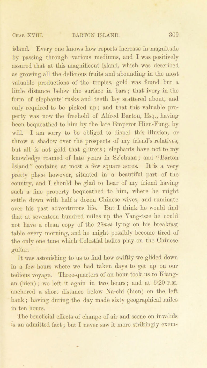 island. Every one knows liow reports increase in magnitude by passing through various mediums, and I was positively assured that at this magnificent island, which was described as growing all the delicious fruits and abounding in the most valuable productions of the tropics, gold was found but a little distance below the surface in bars; that ivory in the form of elephants’ tusks and teeth lay scattered about, and only required to be picked up; and that this valuable pro- perty was now the freehold of Alfred Barton, Esq., having been bequeathed to him by the late Emperor Hien-Fung, by will. I am sorry to be obliged to dispel this illusion, or throw a shadow over the prospects of my friend’s relatives, but all is not gold that glitters; elephants have not to my knowledge roamed of late years in Sz’chuan; and “ Barton Island ” contains at most a few square acres. It is a very pretty place however, situated in a beautiful part of the country, and I should be glad to hear of my friend having such a fine property bequeathed to him, where he might settle down -with half a dozen Chinese wives, and ruminate over his past adventurous life. But I think he would find that at seventeen hundred miles up the Yang-tsze he could not have a clean copy of the Times lying on his breakfast table every morning, and he might possibly become tired of the only one tune which Celestial ladies play on the Chinese guitar. It was astonishing to us to find how swiftly we glided down in a few hours where we had taken days to get up on our tedious voyage. Three-quarters of an hour took us to Kiang- an (hien) ; we left it again in two hours; and at 6‘20 p.m. anchored a short distance below Na-clii (hien) on the left bank; having during the day made sixty geographical miles in ten hours. The beneficial effects of change of air and scene on invalids is an admitted fact; but I never saw it more strikingly exem-