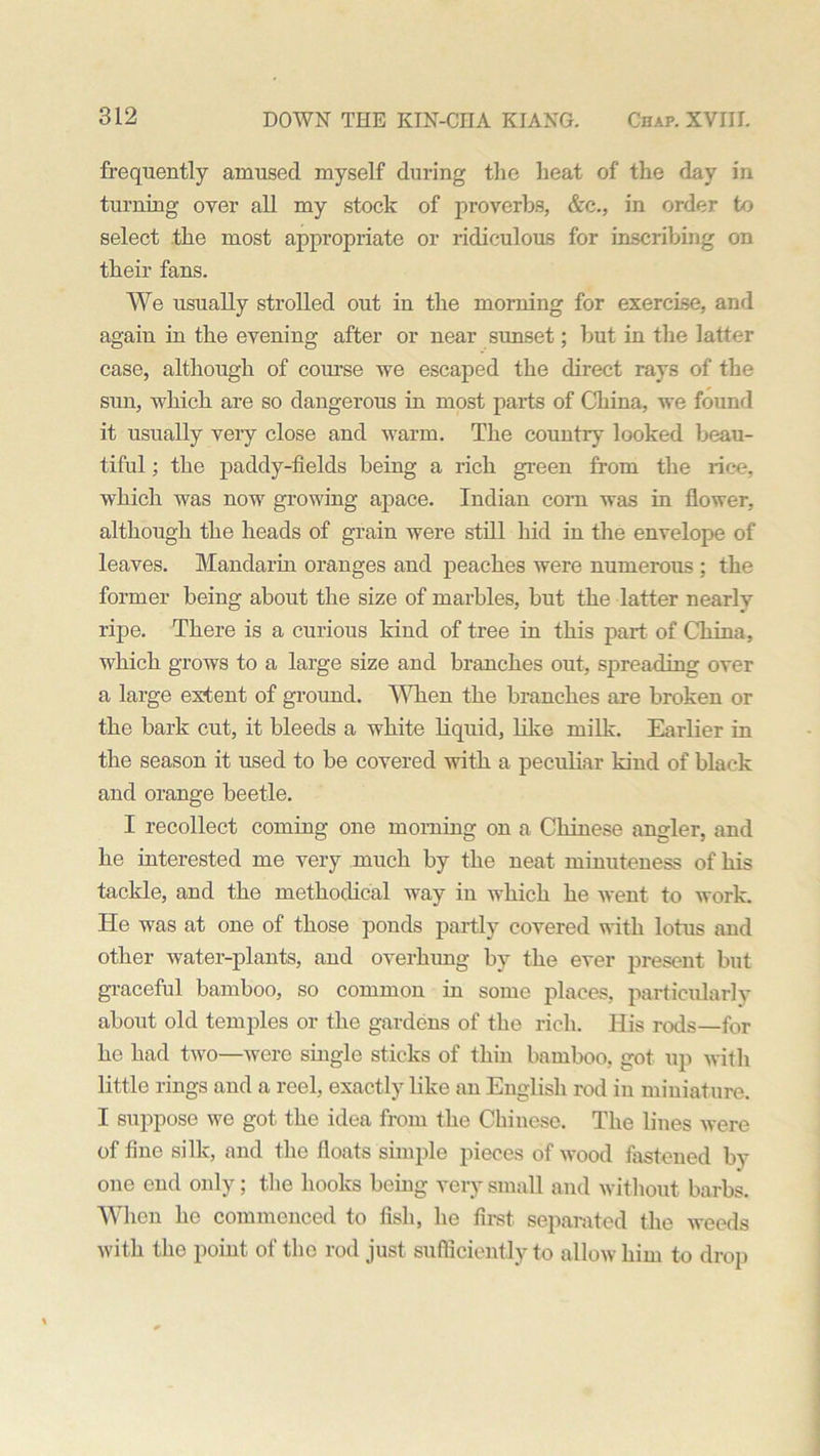 frequently amused myself during the heat of the day in turning over all my stock of proverbs, &c., in order to select the most appropriate or ridiculous for inscribing on their fans. We usually strolled out in the morning for exercise, and again in the evening after or near sunset; but in the latter case, although of course we escaped the direct rays of the sun, which are so dangerous in most parts of China, we found it usually very close and warm. The country looked beau- tiful ; the paddy-fields being a rich green from the rice, which was now growing apace. Indian corn was in flower, although the heads of grain were still hid in the envelope of leaves. Mandarin oranges and peaches were numerous ; the former being about the size of marbles, but the latter nearly ripe. There is a curious kind of tree in this part of China, which grows to a large size and branches out, spreading over a large extent of ground. When the branches are broken or the bark cut, it bleeds a white liquid, like milk. Earlier in the season it used to be covered with a peculiar kind of black and orange beetle. I recollect coming one morning on a Chinese angler, and he interested me very much by the neat minuteness of his tackle, and the methodical way in which he went to work. He was at one of those ponds partly covered with lotus and other water-plants, and overhung by the ever present but graceful bamboo, so common in some places, particularly about old temples or the gardens of the rich. His rods—for he had two—were single sticks of thin bamboo, got up with little rings and a reel, exactly like an English rod in miniature. I suppose we got the idea from the Chinese. The lines were of fine silk, and the floats simple pieces of wood fastened by one end only; the hooks being very small and without barbs. When he commenced to fish, he first, separated the weeds with the point of the rod just sufficiently to allow him to drop