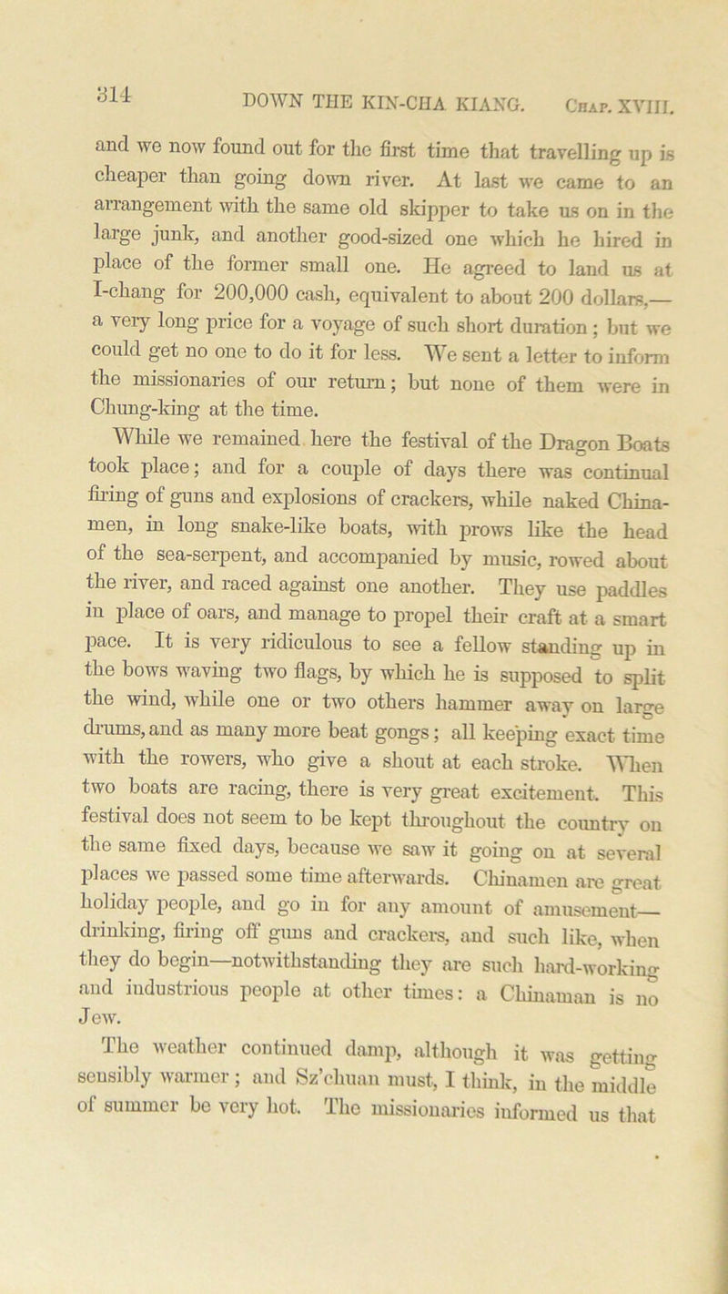 and we now found out for the first time that travelling up is cheaper than going down river. At last we came to an arrangement with the same old skipper to take us on in the large junk, and another good-sized one which he hired in place of the former small one. He agreed to land us at I-chang for 200,000 cash, equivalent to about 200 dollars,— a very long price for a voyage of such short duration ; but we could get no one to do it for less. We sent a letter to inform the missionaries of our return; but none of them were in Chung-king at the time. While we remained here the festival of the Dragon Boats took place; and for a couple of days there was continual filing of guns and explosions of crackers, while naked China- men, in long snake-like boats, with prows like the head of the sea-serpent, and accompanied by music, rowed about the river, and raced against one another. They use paddles in place of oars, and manage to propel their craft at a smart j)ace. It is very ridiculous to see a fellow standing up in the bows waving two flags, by which he is supposed to split the wind, while one or two others hammer away on large drums, and as many more beat gongs; all keeping exact time with the rowers, who give a shout at each stroke. Alien two boats are racing, there is very great excitement. This festival does not seem to be kept throughout the countxy on the same fixed days, because we saw it going on at several places we passed some time afterwards. Chinamen are great holiday people, and go in for any amount of amusement drinking, firing off' guns and crackers, and such like, when they do begin—notwithstanding they are such hard-working and industrious people at other times: a Chinaman is no Jew. The weather continued damp, although it was getting sensibly warmer; and Sz’chuan must, I think, in the middle of summer be very hot. The missionaries iuformed us that