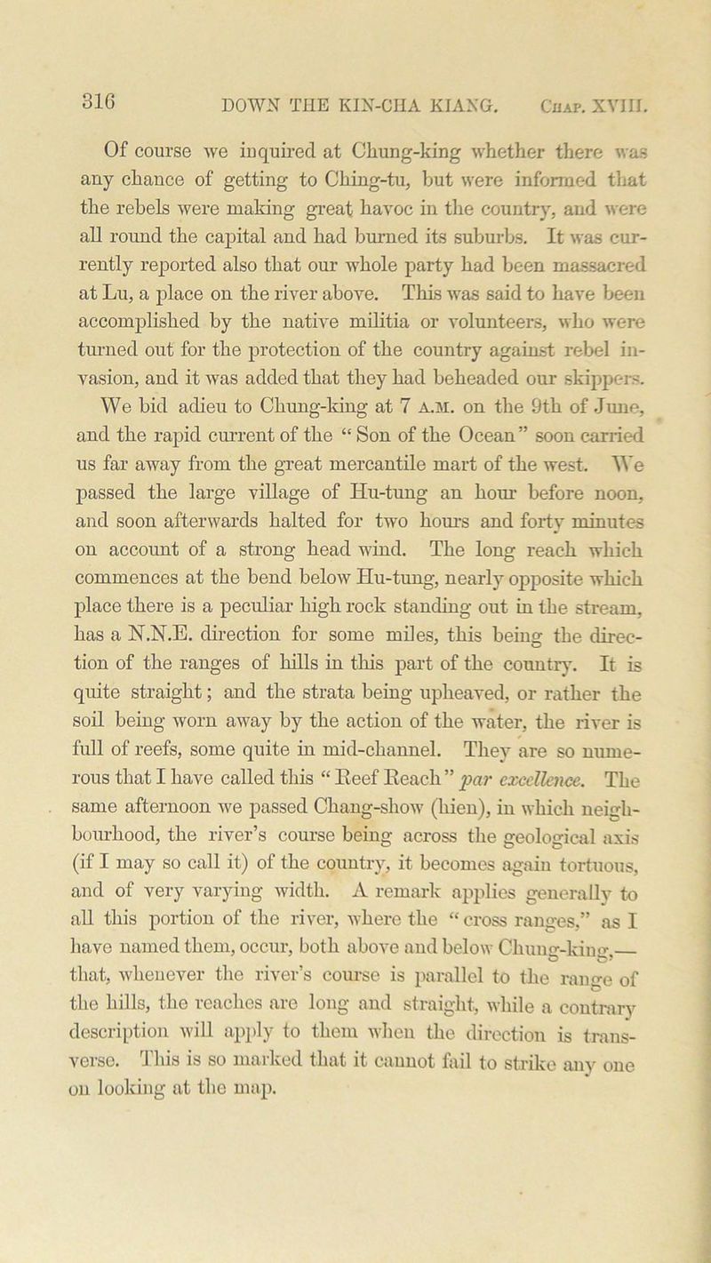 31G Of course we inquired at Chung-king whether there was any chance of getting to CJhing-tu, but were informed that the rebels were making great havoc in the country, and were all round the capital and had burned its suburbs. It was cur- rently reported also that our whole party had been massacred at Lu, a place on the river above. This was said to have been accomplished by the native militia or volunteers, who were turned out for the protection of the country against rebel in- vasion, and it was added that they had beheaded our skippers. We bid adieu to Chung-king at 7 a.m. on the 9th of June, and the rapid current of the “ Son of the Ocean” soon carried us far away from the great mercantile mart of the west. We passed the large village of Hu-tung an hour before noon, and soon afterwards halted for two horns and forty minutes on account of a strong head wind. The long reach which commences at the bend below Hu-tung, nearly opposite which place there is a peculiar high rock standing out in the stream, has a N.N.E. direction for some miles, this being the direc- tion of the ranges of hills in this part of the country. It is quite straight; and the strata being upheaved, or rather the soil being worn away by the action of the water, the river is full of reefs, some quite in mid-channel. They are so nume- rous that I have called this “ Eeef Reach ” par excellence. The same afternoon we passed Chang-show (hien), in which neigh- bourhood, the river’s course being across the geological axis (if I may so call it) of the country, it becomes again tortuous, and of very varying width. A remark applies generally to all this portion of the river, where the “ cross ranges,” as I have named them, occur, both above and below Chung-kimr, that, whenever the river’s course is parallel to the range of the hills, the reaches are long and straight, while a contrary description will apply to them when the direction is trans- verse. This is so marked that it cannot fail to strike any one on looking at the map.