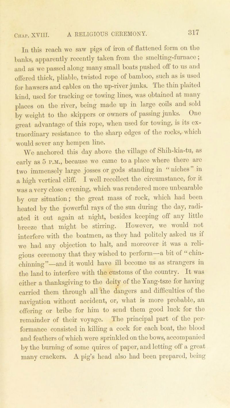 In this reach we saw pigs of iron of flattened form on the banks, apparently recently taken from the smelting-furnace; and as we passed along many small boats pushed oft to us and offered thick, pliable, twisted rope of bamboo, such as is used for hawsers and cables on the up-river junks. The thin plaited kind, used for tracking or towing lines, was obtained at many places on the river, being made up in large coils and sold by weight to the skippers or owners of passing junks. One great advantage of this rope, when used for towing, is its ex- traordinary resistance to the sharp edges of the rocks, w liich would sever any hempen line. We anchored this day above the village of Shih-kia-tu, as early as 5 P.M., because we came to a place where there are two immensely large josses or gods standing in “ niches ” in a high vertical cliff. I well recollect the circumstance, for it was a very close evening, which was rendered more unbearable by our situation; the great mass of rock, which had been heated by the powerful rays of the sun during the day, radi- ated it out again at night, besides keeping off any little breeze that might be stirring. However, we would not interfere with the boatmen, as they had politely asked us if we had any objection to halt, and moreover it was a reli- gious ceremony that they wished to perform—a bit of “ chin- chinning”—and it would have ill become us as strangers in the land to interfere with the customs of the country. It was either a thanksgiving to the deity of the Yang-tsze for having- carried them through all the dangers and difficulties of the navigation without accident, or, what is more probable, an offering or bribe for him to send them good luck for the remainder of their voyage. The principal part of the per- formance consisted in killing a cock for each boat, the blood and feathers of which were sprinkled on the bows, accompanied by the burning of some quires of paper, and letting off a great many crackers. A pig’s head also had been prepared, being