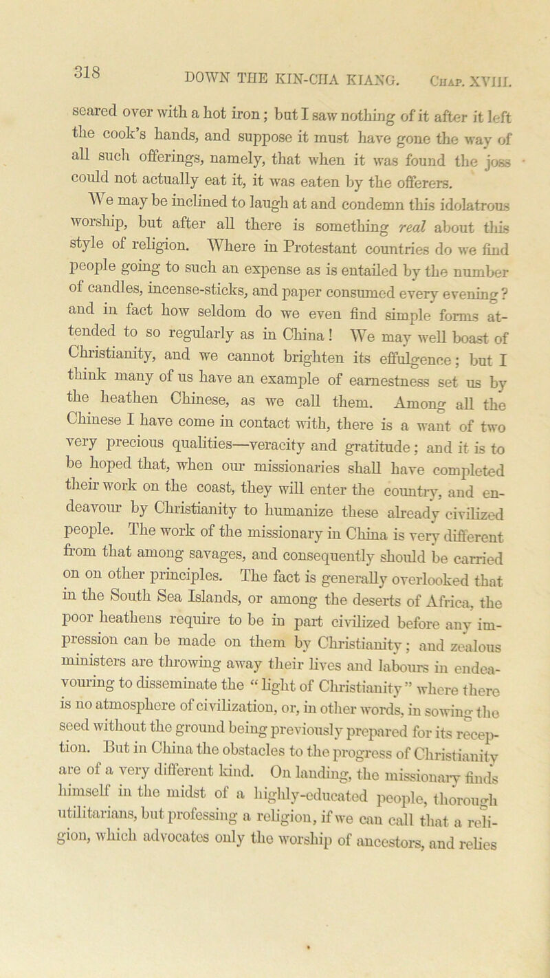 seared over with a hot iron; but I saw nothing of it after it left the cook s hands, and suppose it must have gone the way of all such offerings, namely, that when it was found the joss could not actually eat it, it was eaten by the offerers. We may be inclined to laugh at and condemn this idolatrous worship, but after all there is something real about this style of religion. Where in Protestant countries do we find people going to such an expense as is entailed by the number of candles, incense-sticks, and paper consumed every evening ? and in fact how seldom do we even find simple forms at- tended to so regularly as in China! We may well boast of Christianity, and we cannot brighten its effulgence; but I think many of us have an example of earnestness set us by the heathen Chinese, as we call them. Among all the Chinese I have come in contact with, there is a want of two very precious qualities—veracity and gratitude; and it is to be hoped that, when our missionaries shall have completed theii woik on the coast, they will enter the country, and en- deavour by Christianity to humanize these already civilized people. The work of the missionary in China is very different from that among savages, and consequently should be carried on on other principles. The fact is generally overlooked that in the South Sea Islands, or among the deserts of Africa, the poor heathens require to be in part civilized before any im- pression can be made on them by Christianity; and zealous ministers are tin-owing away their lives and labours in endea- vouring to disseminate the “ light of Christianity” where there is no atmosphere of civilization, or, in other words, in sowing the seed without the ground being previously prepared for its recep- tion. But in China the obstacles to the progress of Christianity are of a very different kind. On landing, the missionary finds himself in the midst of a highly-educated people, thorough utilitarians, but professing a religion, if we can call that a reli- gion, which advocates only the worship of ancestors, and relies