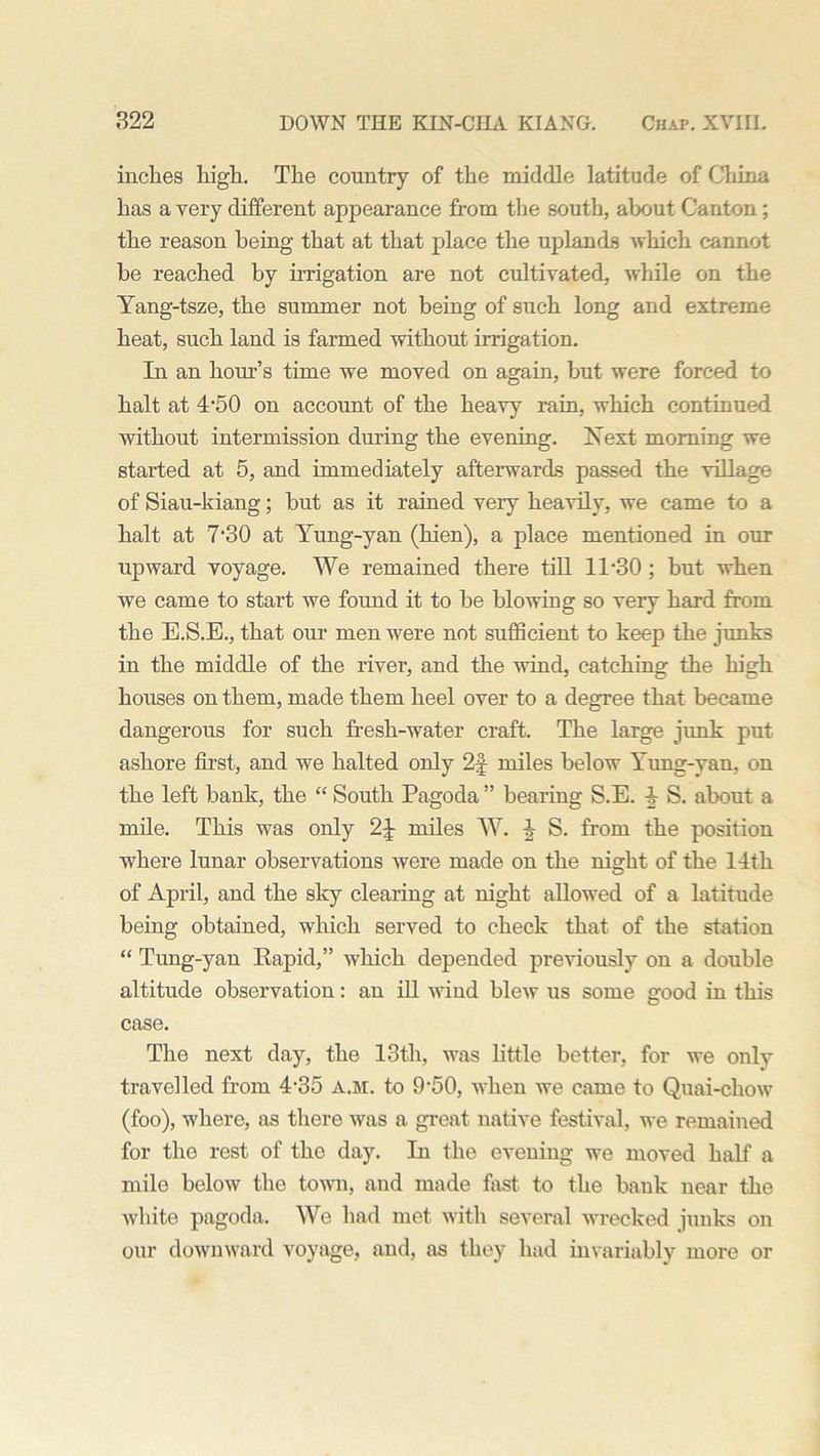 inches high. The country of the middle latitude of China has a very different appearance from the south, about Canton; the reason being that at that place the uplands which cannot be reached by irrigation are not cultivated, while on the Yang-tsze, the summer not being of such long and extreme heat, such land is farmed without irrigation. In an hour’s time we moved on again, but were forced to halt at 4-50 on account of the heavy rain, which continued, without intermission during the evening. Next morning we started at 5, and immediately afterwards passed the village of Siau-kiang; but as it rained very heavily, we came to a halt at 7*30 at Yung-yan (hien), a place mentioned in our upward voyage. We remained there till 11-30 ; but when we came to start we found it to be blowing so very hard from the E.S.E., that our men were not sufficient to keep the junks in the middle of the river, and the wind, catching the high houses on them, made them heel over to a degree that became dangerous for such fresh-water craft. The large junk put ashore first, and we halted only 2f miles below Yung-van, on the left bank, the “ South Pagoda ” bearing S.E. 4 S. about a mile. This was only 2J- miles W. ^ S. from the position where lunar observations were made on the night of the 14th of April, and the sky clearing at night allowed of a latitude being obtained, which served to check that of the station “ Tung-yan Rapid,” which depended previously on a double altitude observation: an ill wind blew us some good in this case. The next day, the 13th, was little better, for we only travelled from 4-35 a.m. to 9-50, when we came to Quai-chow (foo), where, as there was a great native festival, we remained for the rest of the day. In the evening we moved half a mile below the town, and made fast to the bank near the white pagoda. We had met with several wrecked junks on our downward voyage, and, as they had invariably more or