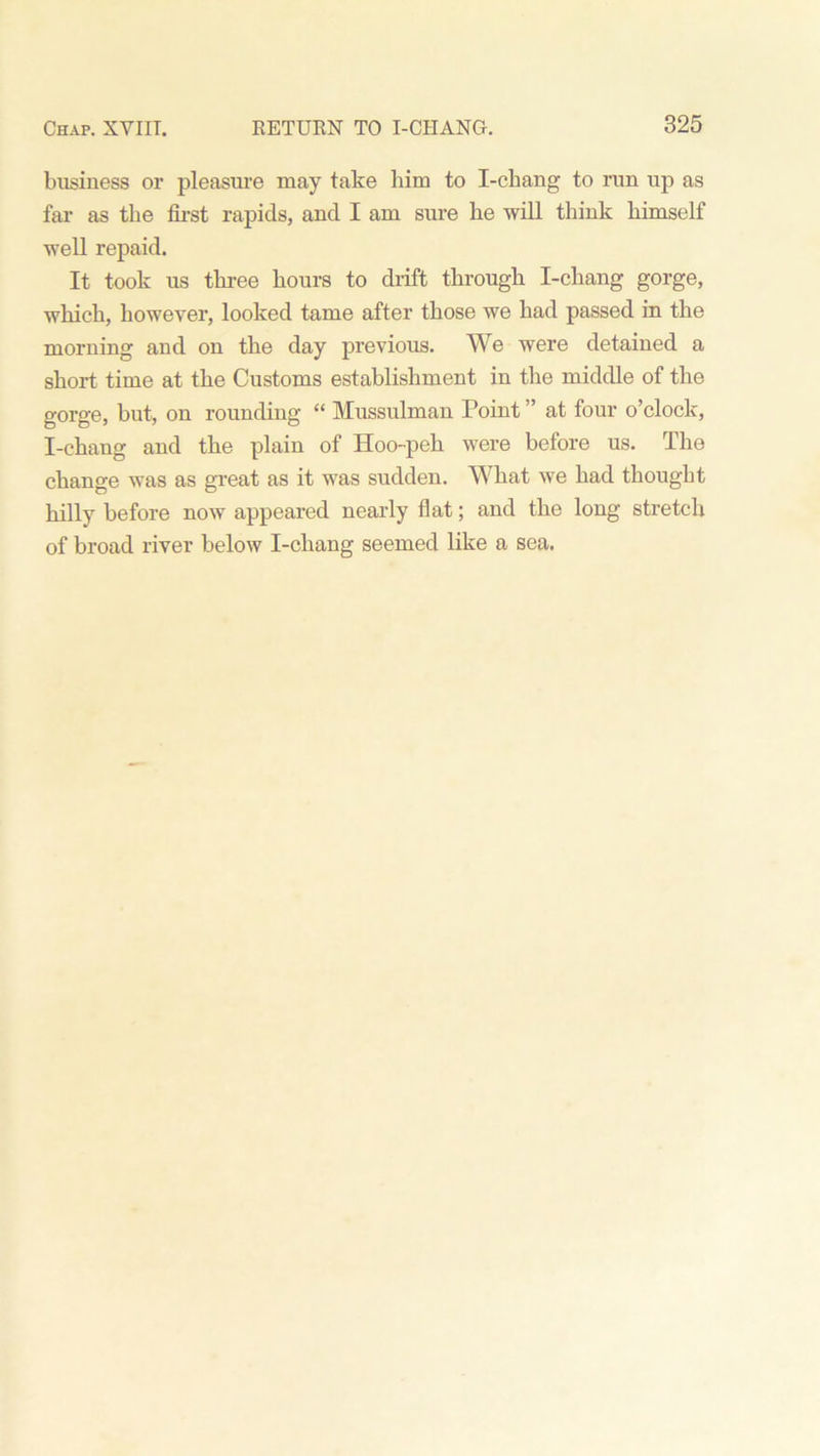 business or pleasure may take him to I-chang to run up as far as the first rapids, and I am sure he will think himself well repaid. It took us three hours to drift through I-chang gorge, which, however, looked tame after those we had passed in the morning and on the day previous. We were detained a short time at the Customs establishment in the middle of the gorge, but, on rounding “ Mussulman Point ” at four o’clock, I-chang and the plain of Hoo-peh were before us. The change was as great as it was sudden. What we had thought hilly before now appeared nearly flat; and the long stretch of broad river below 1-cliang seemed like a sea.
