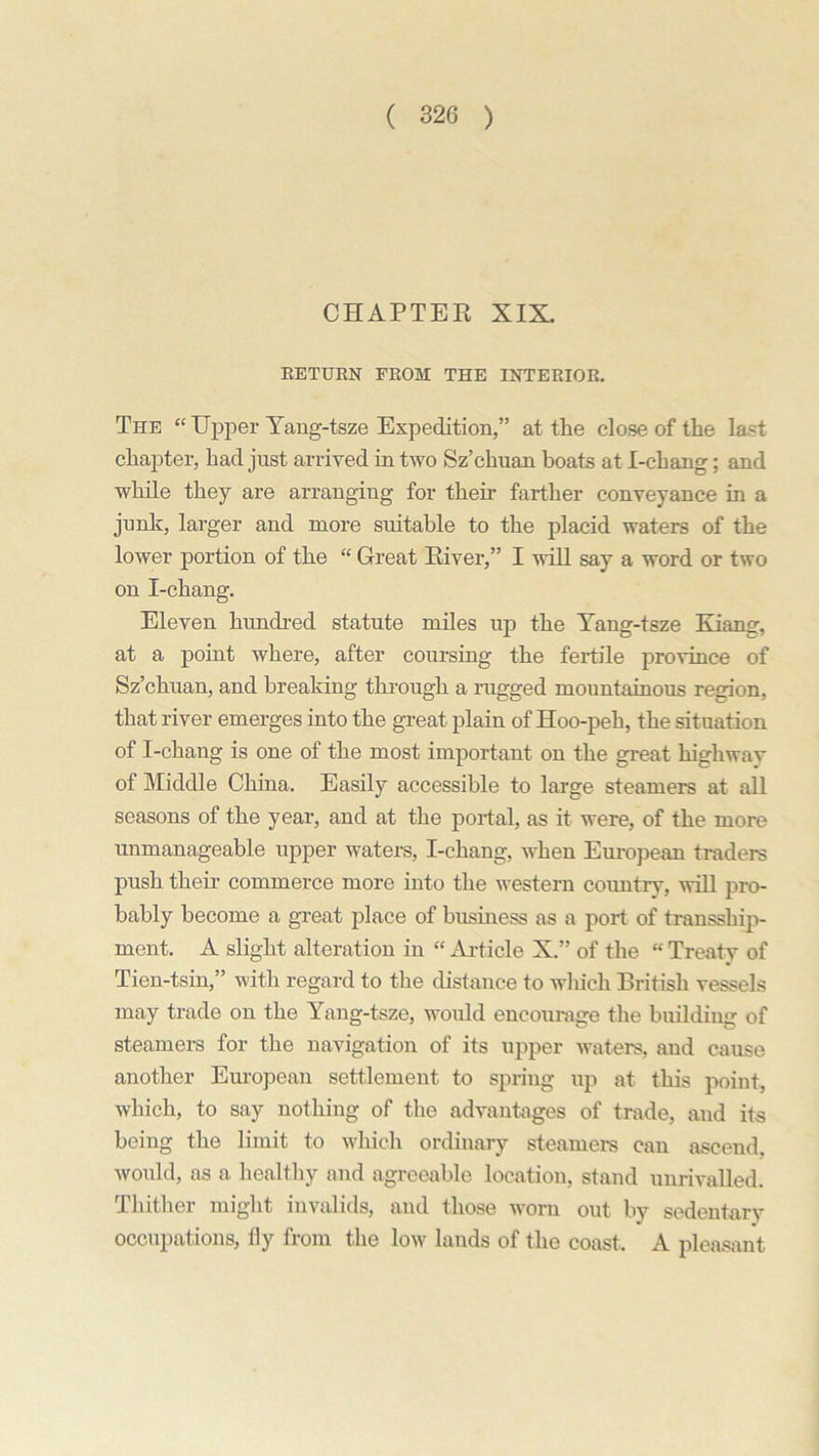CHAPTER XIX. RETURN FROM THE INTERIOR. The “ Upper Yang-tsze Expedition,” at the close of the last chapter, had just arrived in two Sz’chuan boats at I-chang; and while they are arranging for their farther conveyance in a junk, larger and more suitable to the placid waters of the lower portion of the “ Great River,” I will say a word or two on I-chang. Eleven hundred statute miles up the Yang-tsze Kiang, at a point where, after coursing the fertile province of Sz’chuan, and breaking through a rugged mountainous region, that river emerges into the great plain of Hoo-peh, the situation of I-chang is one of the most important on the great highway of Middle China. Easily accessible to large steamers at all seasons of the year, and at the portal, as it were, of the more unmanageable upper waters, I-chang, when European traders push their commerce more into the western countrv, will pro- bably become a great place of business as a port of transship- ment. A slight alteration in “ Article X.” of the “ Treaty of Tien-tsin,” with regard to the distance to which British vessels may trade on the Yang-tsze, would encourage the building of steamers for the navigation of its upper waters, and cause another European settlement to spring up at this point, which, to say nothing of the advantages of trade, and its being the limit to which ordinary steamers can ascend, would, as a healthy and agreeable location, stand unrivalled. Thither might invalids, and those worn out by sedentary occupations, fly from the low lands of the coast. A pleasant