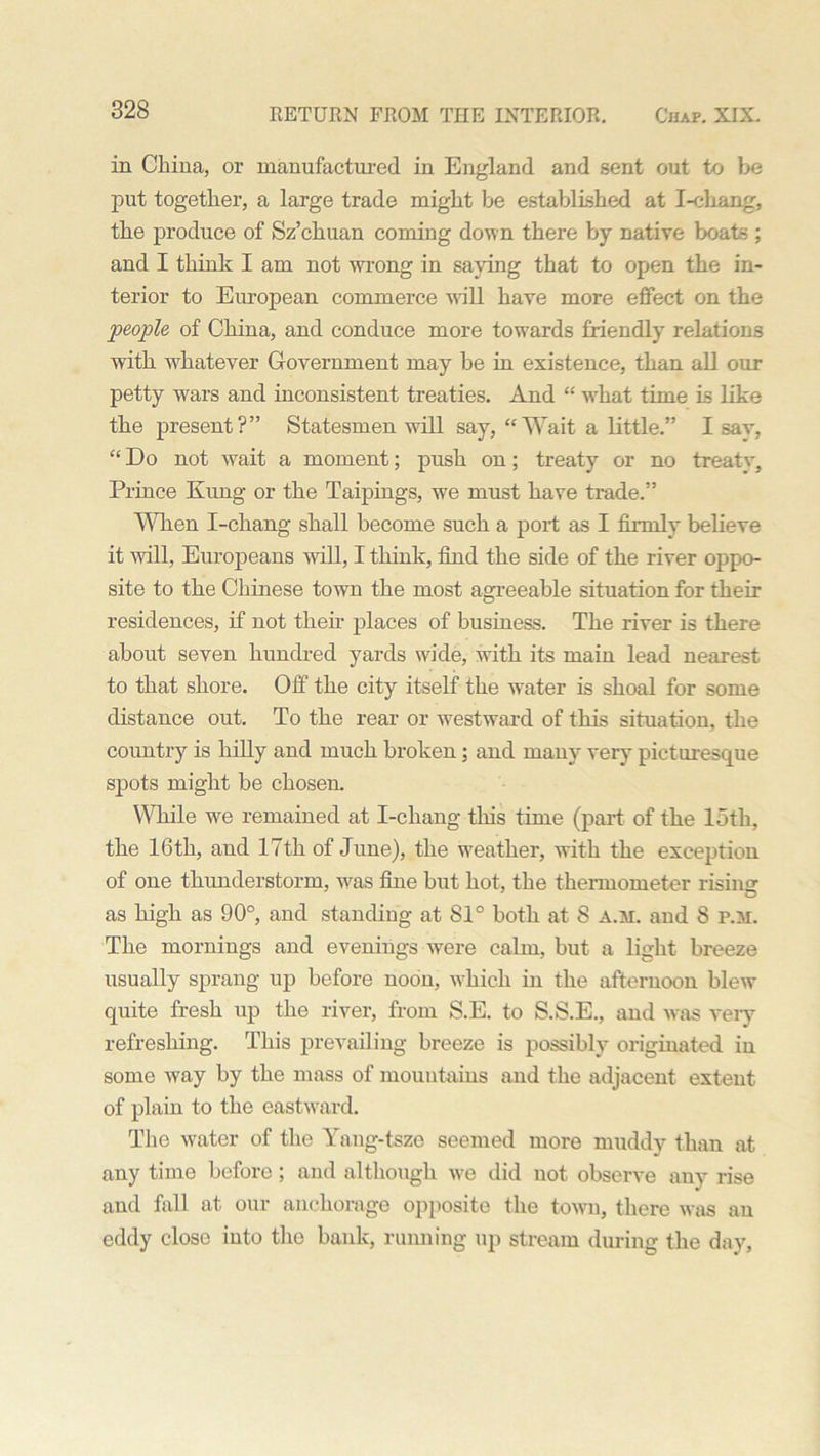 in China, or manufactured in England and sent out to be put together, a large trade might be established at I-cliang, the produce of Sz’chuan coming down there by native boats ; and I think I am not wrong in saying that to open the in- terior to European commerce will have more effect on the people of China, and conduce more towards friendly relations with whatever Government may be in existence, than all our petty wars and inconsistent treaties. And “ what time is like the present?” Statesmen will say, “Wait a little.” Isay, “ Do not wait a moment; push on; treaty or no treat Prince Kung or the Taipings, we must have trade.” When I-chang shall become such a port as I firmly believe it will, Europeans will, I think, find the side of the river oppo- site to the Chinese town the most agreeable situation for their residences, if not their places of business. The river is there about seven hundred yards wide, with its main lead nearest to that shore. Off the city itself the water is shoal for some distance out. To the rear or westward of this situation, the country is hilly and much broken : and many very picturesque spots might be chosen. While we remained at I-chang this time (part of the 15th, the 16th, and 17tli of June), the weather, with the exception of one thunderstorm, was fine but hot, the thermometer rising as high as 90°, and standing at 81° both at 8 a.m. and 8 P.M. The mornings and evenings were calm, but a light breeze usually sprang up before noon, which in the afternoon blew quite fresh up the river, from S.E. to S.S.E., and was very refreshing. This prevailing breeze is possibly originated in some way by the mass of mountains and the adjacent extent of plain to the eastward. The water of the Yang-tsze seemed more muddy than at any time before ; and although we did not observe any rise and fall at our anchorage opposite the town, there was an eddy close into the bank, running up stream during the day,