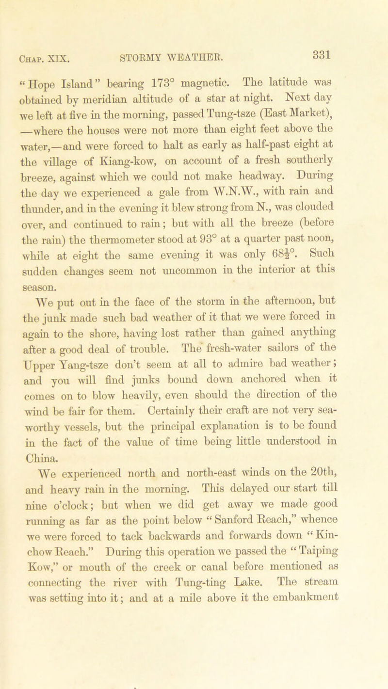 “Hope Island” bearing 173° magnetic. The latitude was obtained by meridian altitude of a star at night. Next day we left at five in the morning, passed Tung-tsze (East Market), —where the houses were not more than eight feet above the water,—and were forced to halt as early as half-past eight at the village of Kiang-kow, on account of a fresh southerly breeze, against which we could not make headway. During the day we experienced a gale from W.N.W., with rain and thunder, and in the evening it blew strong from N., was clouded over, and continued to rain; but with all the breeze (before the rain) the thermometer stood at 93° at a quarter past noon, while at eight the same evening it was only 68£°. Such sudden changes seem not uncommon in the interior at this season. We put out in the face of the storm in the afternoon, but the junk made such bad weather of it that we were forced in again to the shore, having lost rather than gained anything after a good deal of trouble. The fresh-water sailors of the Upper Yang-tsze don’t seem at all to admire bad weather j and you will find junks bound down anchored when it comes on to blow heavily, even should the direction of the wind be fair for them. Certainly then craft are not very sea- worthy vessels, but the principal explanation is to be found in the fact of the value of time being little understood in China. We experienced north and north-east winds on the 20th, and heavy rain in the morning. This delayed our start till nine o’clock; but when we did get away we made good running as far as the point below “ Sanford Reach,” whence we were forced to tack backwards and forwards down “ Kin- chow Reach.” During this operation we passed the “ Taiping Kow,” or mouth of the creek or canal before mentioned as connecting the river with Tung-ting Lake. The stream was setting into it; and at a mile above it the embankment