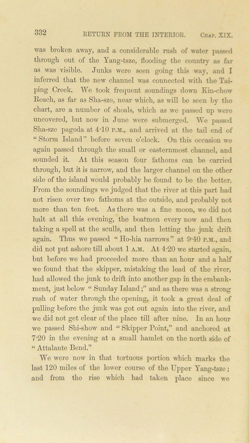 was broken away, and a considerable rush of water passed through out of the Yang-tsze, flooding the country as far as was visible. Junks were seen going this way, and I inferred that the new channel was connected with the Tai- ping Creek. We took frequent soundings down Kin-chow Reach, as far as Sha-sze, near which, as will be seen by the chart, are a number of shoals, which as we passed up were uncovered, but now in June were submerged. We passed Sha-sze pagoda at 4-10 p.m., and arrived at the tail end of “ Storm Island ” before seven o’clock. On this occasion we again passed through the small or easternmost channel, and sounded it. At this season four fathoms can be carried through, but it is narrow, and the larger channel on the other side of the island would probably be foimd to be the better. From the soundings we judged that the river at this part had not risen over two fathoms at the outside, and probably not more than ten feet. As there was a fine moon, we did not halt at all this evening, the boatmen every now and then taking a spell at the sculls, and then letting the junk drift again. Thus we passed “ Ho-hia narrows ” at 9‘40 p.m., and did not put ashore till about 1 A.M. At 4-20 we started again, but before we had proceeded more than an horn- and a half we found that the skipper, mistaking the lead of the river, had allowed the junk to drift into another gap in the embank- ment, just below “ Sunday Islandand as there was a strong rush of water through the opening, it took a great deal of pulling before the junk was got out again into the river, and we did not get clear of the place till after nine. In an hour we passed Shi-show and  Skipper Point,” and anchored at 7-20 in the evening at a small hamlet on the north side of “ Attalante Bend.” We were now in that tortuous portion which marks the last 120 miles of the lower course of the Upper Yang-tsze; and from the rise which had taken place since we