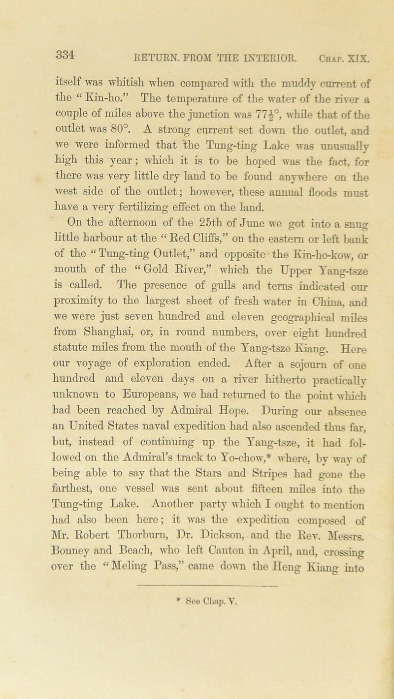 itself was whitish when compared with the muddy current of the “ Kin-ho.” The temperature of the water of the river a couple of miles above the junction was 77£°, while that of the outlet was 80°. A strong current set down the outlet, and we were informed that the Tung-ting Lake was unusually high this year; which it is to be hoped was the fact, for there was very little dry land to be found anywhere on the west side of the outlet; however, these annual floods must have a very fertilizing effect on the land. On the afternoon of the 25th of June we got into a snug little harbour- at the “ Eed Cliffs,” on the eastern or left bank of the “Tung-ting Outlet,” and opposite the Kin-ho-kow, or mouth of the “ Gold River,” wlrich the Upper Yang-tsze is called. The presence of gulls and terns indicated our proximity to the largest sheet of fresh water in China, and we were just seven hundred and eleven geographical miles from Shanghai, or, in round numbers, over eight hundred statute miles from the mouth of the Yang-tsze Kiang. Here our voyage of exploration ended. After a sojourn of one hundred and eleven days on a river hitherto practically unknown to Europeans, we had returned to the point which had been reached by Admiral Hope. During our absence an United States naval expedition had also ascended thus far, but, instead of continuing up the Yang-tsze, it had fol- lowed on the Admiral's track to Yo-ckow,* where, by wav of being able to say that the Stars and Stripes had gone the farthest, one vessel was sent about fifteen miles into the Tung-ting Lake. Another party which I ought to mention had also been here; it was the expedition composed of Mr. Robert Tkorburn, Dr. Dickson, and the Rev. Messrs. Bonney and Beach, who left Canton in April, and, crossing over the “ Meling Pass,” came down the Heng Kiang into