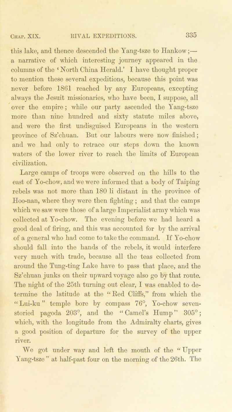 this lake, and thence descended the Yang-tsze to Hankow;— a narrative of which interesting journey appeared in the columns of the ‘ North China Herald.’ I have thought proper to mention these several expeditions, because this point was never before 1861 reached by any Europeans, excepting always the Jesuit missionaries, who have been, I suppose, all over the empire; while our party ascended the Yang-tsze more than nine hundred and sixty statute miles above, and were the first undisguised Europeans in the western province of Sz’chuan. But our labours were now finished; and we had only to retrace our steps down the known waters of the lower river to reach the limits of European civilization. Large camps of troops were observed on the hills to the east of Yo-chow, and we were informed that a body of Taiping rebels was not more than 180 li distant in the province of Hoo-nan, where they were then fighting ; and that the camps which we saw were those of a large Imperialist army which was collected at Yo-chow. The evening before we had heard a good deal of firing, and this was accounted for by the arrival of a general who had come to take the command. If Yo-chow should fall into the hands of the rebels, it would interfere very much with trade, because all the teas collected from around the Tung-ting Lake have to pass that place, and the Sz’chuan junks on their upward voyage also go by that route. The night of the 25th turning out clear, I was enabled to de- termine the latitude at the “Red Cliffs,” from which the “ Lui-ku ” temple bore by compass 76°, Yo-chow seven- storied pagoda 203°, and the “ Camel’s Hump ” 305°; which, with the longitude from the Admiralty charts, gives a good position of departure for the survey of the upper river. We got under way and left the mouth of the “ Upper Yang-tsze” at half-past four on the morning of the 26th. The