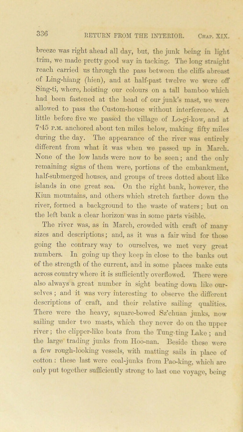 breeze was right ahead all day, but, the junk being in light trim, we made pretty good way in tacking. The long straight reach carried us through the pass between the cliffs abreast of Ling-liiang (hien), and at half-past twelve we were off Sing-ti, where, hoisting our colours on a tall bamboo which had been fastened at the head of our junk’s mast, we were allowed to pass the Custom-house without interference. A little before five we passed the village of Lo-gi-kow, and at 7'45 p.m. anchored about ten miles below, making fifty miles during the day. The appearance of the river was entirely different from what it was when we passed up in March. None of the low lands were now to be seen; and the onlv remaining signs of them were, portions of the embankment, half-submerged houses, and groups of trees dotted about like islands in one great sea. On the right bank, however, the Emm mountains, and others which stretch farther down the river, formed a background to the waste of waters; but on the left bank a clear horizon was in some parts visible. The river was, as in March, crowded with craft of many sizes and descriptions; and, as it was a fan wind for those going the contrary way to ourselves, we met very great numbers. In going up they keep in close to the banks out of the strength of the current, and in some places make cuts across country where it is sufficiently overflowed. There were also always a great number in sight beating down like our- selves ; and it was very interesting to observe the different descriptions of craft, and their relative sailing qualities. There were the heavy, square-bowed Sz’chuan junks, now sailing under two masts, which they never do on the upper river; the clipper-like boats from the Tung-ting Lake ; and the large trading junks from Hoo-nan. Beside these were a few rough-looking vessels, with matting sails in place of cotton: these last were coal-junks from Pao-king, which are only put together sufficiently strong to last one voyage, being