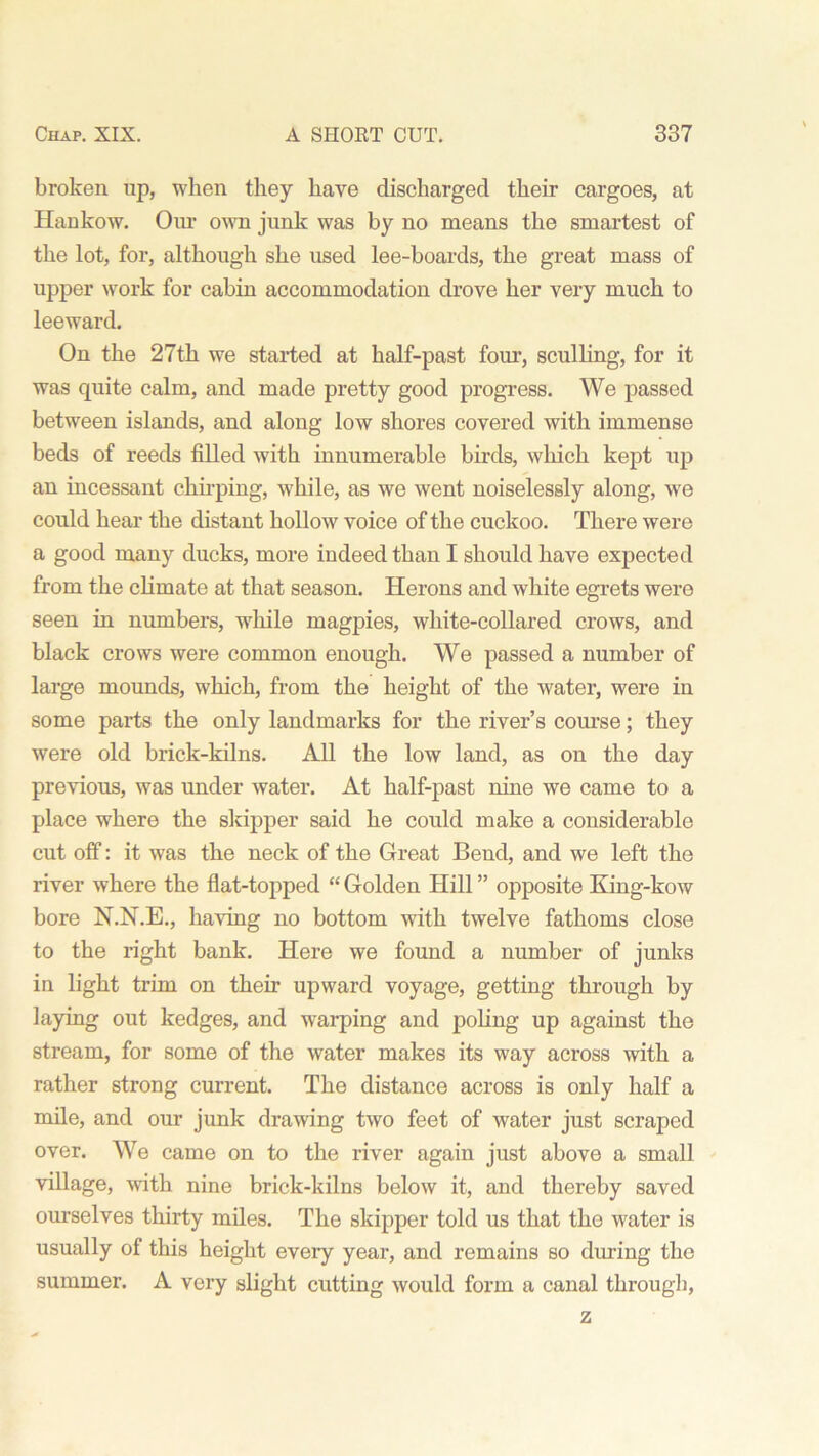 broken up, when they have discharged their cargoes, at Hankow. Our own junk was by no means the smartest of the lot, for, although she used lee-boards, the great mass of upper work for cabin accommodation drove her very much to leeward. On the 27th we started at half-past four, sculling, for it was quite calm, and made pretty good progress. We passed between islands, and along low shores covered with immense beds of reeds filled with innumerable birds, which kept up an incessant chirping, while, as we went noiselessly along, we could hear the distant hollow voice of the cuckoo. There were a good many ducks, more indeed than I should have expected from the climate at that season. Herons and white egrets were seen in numbers, while magpies, white-collared crows, and black crows were common enough. We passed a number of large mounds, which, from the height of the water, were in some parts the only landmarks for the river’s course; they were old brick-kilns. All the low land, as on the day previous, was under water. At half-past nine we came to a place where the skipper said he could make a considerable cut off: it was the neck of the Great Bend, and we left the river where the flat-topped “ Golden Hill ” opposite King-kow bore N.N.E., having no bottom with twelve fathoms close to the right bank. Here we found a number of junks in light trim on their upward voyage, getting through by laying out kedges, and warping and poling up against the stream, for some of the water makes its way across with a rather strong current. The distance across is only half a mile, and our junk drawing two feet of water just scraped over. We came on to the river again just above a small village, with nine brick-kilns below it, and thereby saved ourselves thirty miles. The skipper told us that tho water is usually of this height every year, and remains so during the summer. A very slight cutting would form a canal through, z