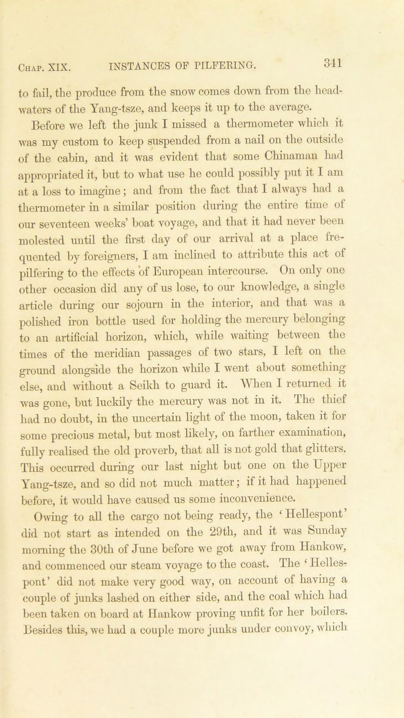 to fail, the produce from the snow comes down from the head- waters of the Yang-tsze, and keeps it up to the average. Before we left the junk I missed a thermometer which it was my custom to keep suspended from a nail on the outside of the cabin, and it was evident that some Chinaman had appropriated it, but to what use he could possibly put it I am at a loss to imagine; and from the fact that I always had a thermometer in a similar position during the entire time of our seventeen weeks’ boat voyage, and that it had never been molested until the first day of our arrival at a place fre- cpiented by foreigners, I am inclined to attribute this act ol pilfering to the effects of European intercourse. On only one other occasion did any of us lose, to our knowledge, a single article during our sojourn in the interior, and that was a polished iron bottle used for holding the mercury belonging to an artificial horizon, which, while waiting between the times of the meridian passages of two stars, I left on the ground alongside the horizon while I went about something else, and without a Seikh to guard it. When I returned it was gone, but luckily the mercury was not in it. The thief had no doubt, in the uncertain light of the moon, taken it for some precious metal, but most likely, on farther examination, fully realised the old proverb, that all is not gold that glitters. This occurred during our last night but one on the Upper Yang-tsze, and so did not much matter; if it had happened before, it would have caused us some inconvenience. Owing to all the cargo not being ready, the ‘Hellespont’ did not start as intended on the 29th, and it was Sunday morning the 30th of June before we got away from Hankow, and commenced our steam voyage to the coast. The ‘ Helles- pont’ did not make very good way, on account of having a couple of junks lashed on either side, and the coal which had been taken on board at Hankow proving unfit for her boilers. Besides this, we had a couple more junks under convoy, which