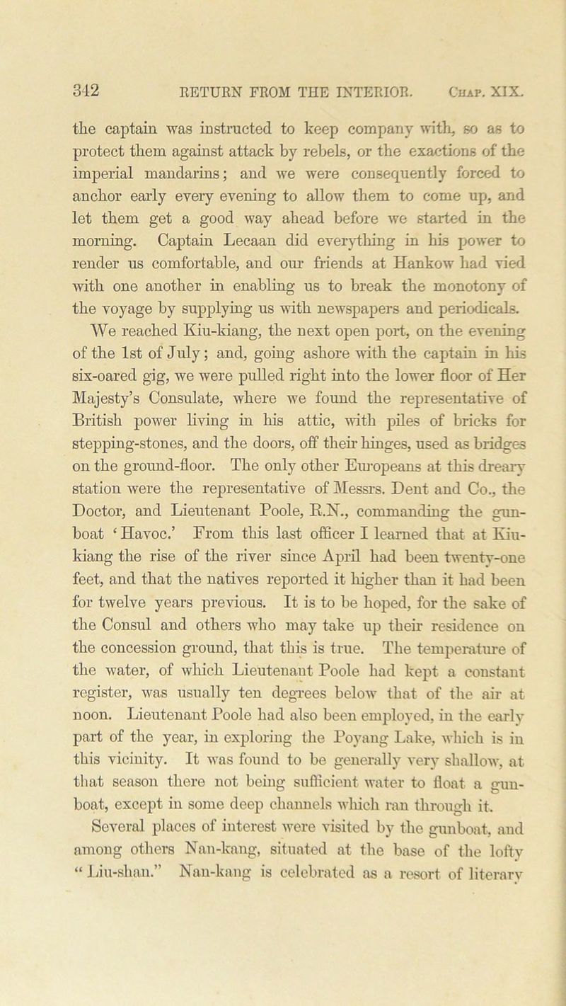 the captain was instructed to keep company with, so as to protect them against attack by rebels, or the exactions of the imperial mandarins; and we were consequently forced to anchor early every evening to allow them to come up, and let them get a good way ahead before we started in the morning. Captain Lecaan did everything in his power to render us comfortable, and our friends at Hankow had vied with one another in enabling us to break the monotony of the voyage by supplying us with newspapers and periodicals. We reached Kiu-kiang, the next open port, on the evening of the 1st of July; and, going ashore with the captain in his six-oared gig, we were pulled right into the lower floor of Her Majesty’s Consulate, where we found the representative of British power living in his attic, with piles of bricks for stepping-stones, and the doors, off then- hinges, used as bridges on the ground-floor. The only other Europeans at this drearv station were the representative of Messrs. Dent and Co., the Doctor, and Lieutenant Poole, R.N., commanding the gun- boat ‘ Havoc.’ From this last officer I learned that at Kiu- kiang the rise of the river since April had been twentv-one feet, and that the natives reported it higher than it had been for twelve years previous. It is to be hoped, for the sake of the Consul and others who may take up their residence on the concession ground, that this is true. The temperature of the water, of which Lieutenant Poole had kept a constant register, was usually ten degrees below that of the air at noon. Lieutenant Poole had also been employed, in the early part of the year, in exploring the Poyang Lake, which is in this vicinity. It was found to be generally very shallow, at that season there not being sufficient water to float a srun- boat, except in some deep channels which ran through it. Several places of interest were visited by the gunboat, and among others Nan-kang, situated at the base of the lofty “ Liu-shan.” Nan-kang is celebrated as a resort of literary