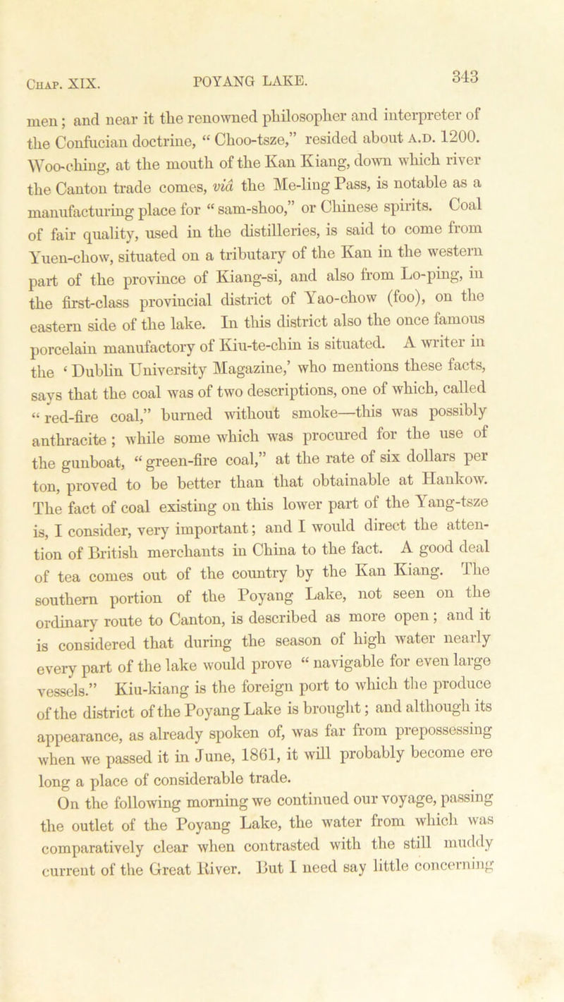 rOYANG LAKE. men; and near it the renowned philosopher and interpreter of the Confucian doctrine, “ Choo-tsze,” resided about a.d. 1200. Wooc-hing, at the mouth of the Kan Kiang, down which river the Canton trade comes, via the Me-ling Pass, is notable as a manufacturing place for “ sam-shoo,” or Chinese spirits. Coal of fair quality, used in the distilleries, is said to come from Yuen-chow, situated on a tributary of the Kan in the western part of the province of Kiang-si, and also from Lo-ping, in the first-class provincial district of Yao-chow (foo), on the eastern side of the lake. In this district also the once famous porcelain manufactory of Kiu-te-chin is situated. A writei in the ‘ Dublin University Magazine,’ who mentions these facts, says that the coal was of two descriptions, one of which, called “red-fire coal,” burned without smoke—this was possibly anthracite ; while some which was procured for the use of the gunboat, “ green-fire coal,” at the rate of six dollars per ton, proved to be better than that obtainable at Hankow. The fact of coal existing on this lower part of the Yang-tsze is, I consider, very important; and I would direct the atten- tion of British merchants in China to the fact. A good deal of tea comes out of the country by the Kan Kiang. The southern portion of the Poyang Lake, not seen on the ordinary route to Canton, is described as more open; and it is considered that during the season of high water nearly every part of the lake would prove “ navigable for even large vessels.” Kiu-ldang is the foreign port to which the produce of the district of the Poyang Lake is brought; and although its appearance, as already spoken of, was far from pi epossessing when we passed it in June, 1861, it will probably become ere long a place of considerable trade. On the following morning we continued our voyage, passing the outlet of the Poyang Lake, the water from which was comparatively clear when contrasted with the still muddy current of the Great liiver. But I need say little concerning