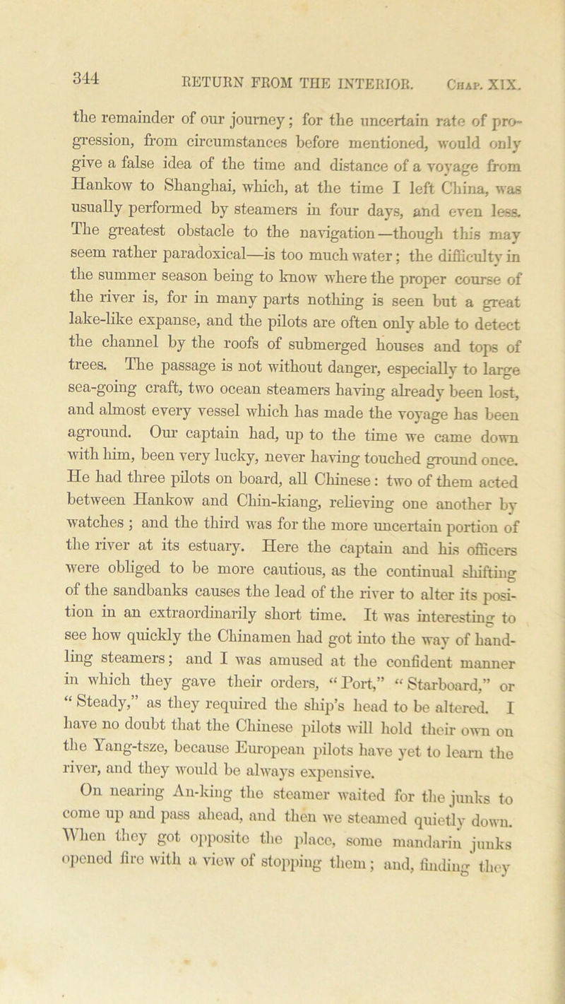 the remainder of our journey; for the uncertain rate of pro- gression, from circumstances before mentioned, would only give a false idea of the time and distance of a voyage from Hankow to Shanghai, which, at the time I left China, was usually performed by steamers in four days, and even less. The greatest obstacle to the navigation—though this mav seem rather paradoxical—is too much water; the difficulty in the summer season beiug to know where the proper course of the river is, for in many parts nothing is seen but a great lake-like expanse, and the pilots are often only able to detect the channel by the roofs of submerged houses and tops of trees. The passage is not without danger, especially to large sea-going craft, two ocean steamers having already been lost, and almost every vessel which has made the voyage has been aground. Our captain had, up to the time we came down with him, been very lucky, never having touched ground once. He had three pilots on board, all Chinese: two of them acted between Hankow and Chin-kiang, relieving one another by watches j and the third was for the more uncertain portion of the livei at its estuary. Here the captain and his officers were obliged to be more cautious, as the continual shifting of the sandbanks causes the lead of the river to alter its posi- tion in an extraordinarily short time. It was interesting to see how quickly the Chinamen had got into the way of hand- ling steamers; and I was amused at the confident manner in which they gave their orders, “Port,” “Starboard,” or “ Steady,” as they required the ship’s head to be altered. I have no doubt that the Chinese pilots will hold their own on the Yang-tsze, because European pilots have yet to learn the river, and they would be always expensive. On nearing An-king the steamer waited for the junks to come up and pass ahead, and then we steamed quietly down. When they got opposite the place, some mandarin junks opened fire with a view of stopping them; and, finding they