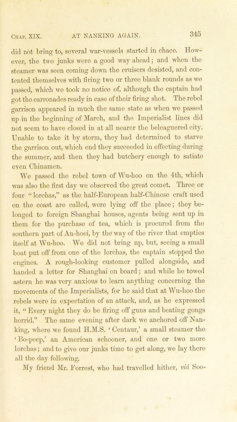 did not bring to, several war-vessels started in chace. How- ever, the two junks were a good way ahead; and when the steamer was seen coming down the cruisers desisted, and con- tented themselves with firing two or three blank rounds as we passed, which we took no notice of, although the captain had got the carronades ready in case of their firing shot. The rebel garrison appeared in much the same state as when we passed up iu the beginning of March, and the Imperialist lines did not seem to have closed in at all nearer the beleaguered city. Unable to take it by storm, they had determined to starve the garrison out, which end they succeeded in effecting during the summer, and then they had butchery enough to satiate even Chinamen. We passed the rebel town of Wu-hoo on the 4th, which was also the first day we observed the great comet. Three or four “ lorchas,” as the half-European half-Chinese craft used on the coast are called, were lying off the place; they be- longed to foreign Shanghai houses, agents beiug sent up in them for the purchase of tea, which is procured from the southern part of An-hoei, by the way of the river that empties itself at Wu-hoo. We did not bring up, but, seeing a small boat put off from one of the lorchas, the captain stopped the engines. A rough-looking customer pulled alongside, and handed a letter for Shanghai on board; and while he towed astern he was very anxious to learn anything concerning the movements of the Imperialists, for he said that at Wu-hoo the rebels were in expectation of an attack, and, as he expressed it, “ Every night they do be firing off guns and beating gongs horrid.” The same evening after dark we anchored off Nan- king, where we found H.M.S. ‘ Centaur,’ a small steamer tho ‘ Bo-peep,’ an American schooner, and one or two more lorchas; and to give our junks time to get along, we lay there all the day following. My friend Mr. Forrest, who had travelled hither, via Soo-