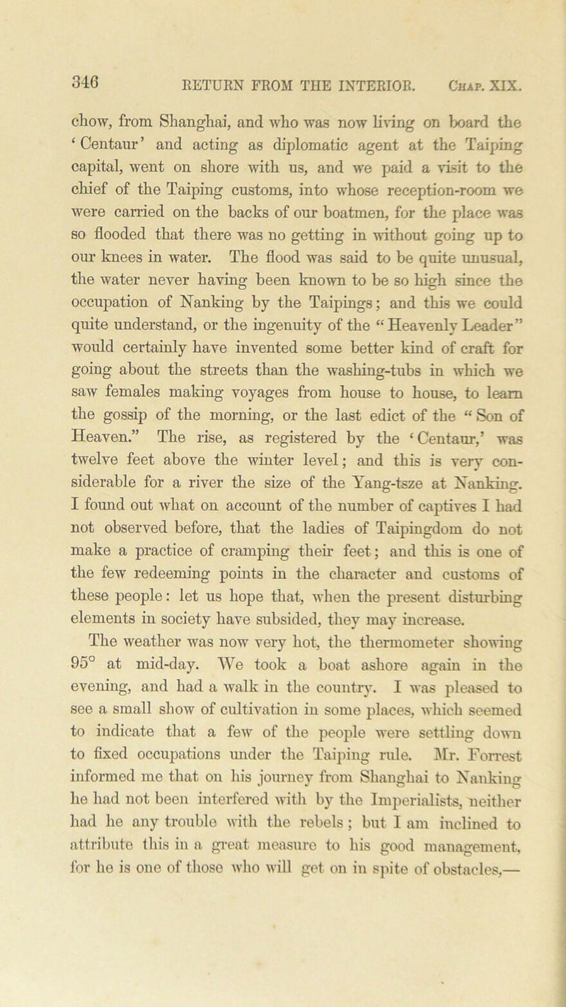 chow, from Shanghai, and who was now living on board the ‘Centaur’ and acting as diplomatic agent at the Taiping capital, went on shore with us, and we paid a visit to the chief of the Taiping customs, into whose reception-room we were carried on the backs of our boatmen, for the place was so flooded that there was no getting in without going up to our knees in water. The flood was said to be quite unusual, the water never having been known to be so high since the occupation of Nanking by the Taipings; and this we could quite understand, or the ingenuity of the “ Heavenly Leader ” woidd certainly have invented some better kind of craft for going about the streets than the washing-tubs in which we saw females making voyages from house to house, to learn the gossip of the morning, or the last edict of the “ Son of Heaven.” The rise, as registered by the ‘Centaur,’ was twelve feet above the winter level; and this is very con- siderable for a river the size of the Yang-tsze at Nanking. I found out what on account of the number of captives I had not observed before, that the ladies of Taipingdom do not make a practice of cramping then- feet; and this is one of the few redeeming points in the character and customs of these people: let us hope that, when the present disturbing elements in society have subsided, they may increase. The weather was now very hot, the thermometer showing 95° at mid-day. We took a boat ashore again in the evening, and had a walk in the country. I was pleased to see a small show of cultivation in some places, which seemed to indicate that a few of the people were settling down to fixed occupations under the Taiping rule. Sir. Forrest informed me that on his journey from Shanghai to Nanking lie had not been interfered with by the Imperialists, neither had he any trouble with the rebels; but I am inclined to attribute this in a great measure to his good management, for he is one of those who will get on in spite of obstacles,—