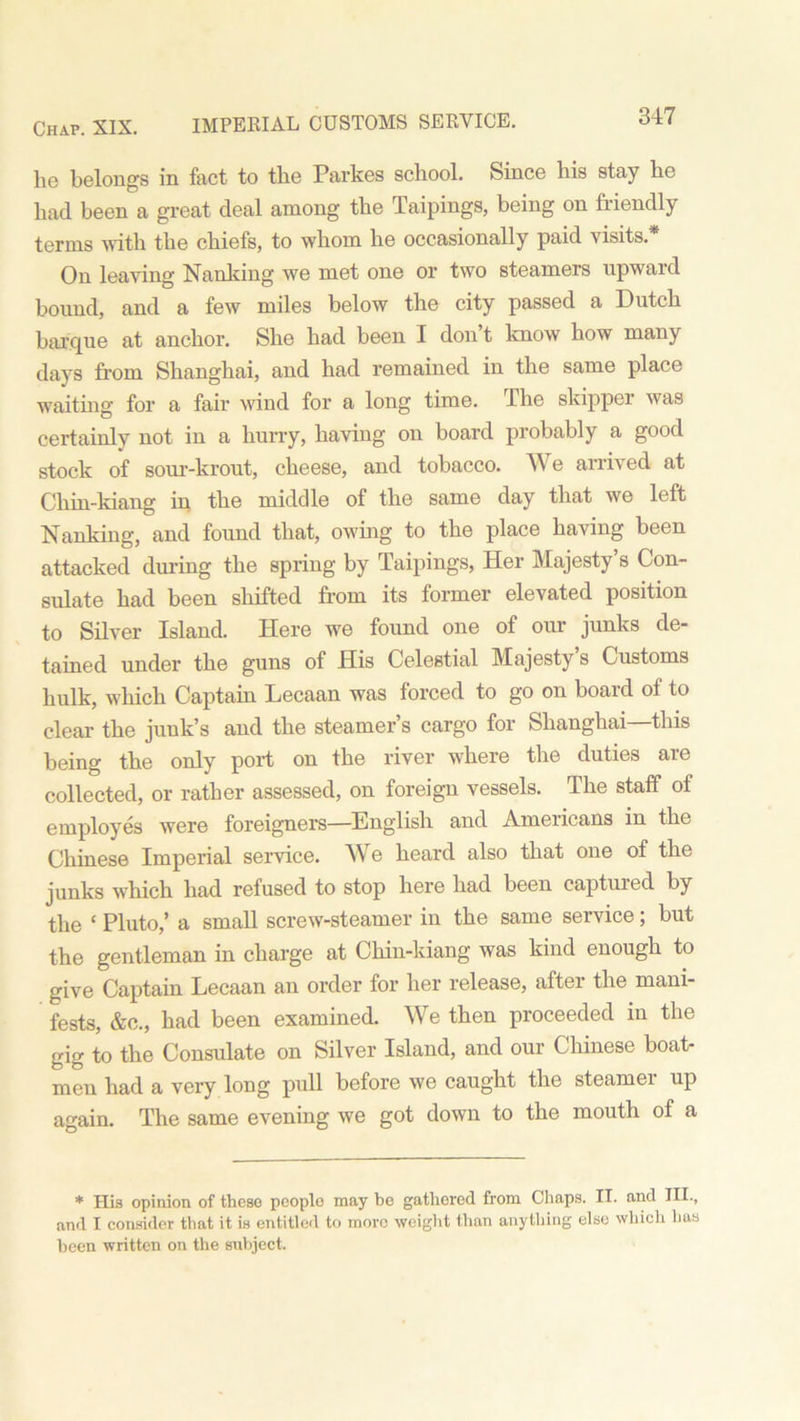 IMPERIAL CUSTOMS SERVICE. he belongs in fact to the Parkes school. Since his stay he had been a great deal among the Taipings, being on friendly terms with the chiefs, to whom he occasionally paid visits* On leaving Nanking we met one or two steamers upward hound, and a few miles below the city passed a Dutch barque at anchor. She had been I don’t know how many days from Shanghai, and had remained in the same place waiting for a fair wind for a long time. The skipper was certainly not in a hurry, having on board probably a good stock of sour-krout, cheese, and tobacco. We arrived at Chin-kiang in the middle of the same day that we left Nanking, and found that, owing to the place having been attacked during the spring by Taipings, Her Majesty’s Con- sulate had been shifted from its former elevated position to Silver Island. Here we found one of our junks de- tained under the guns of His Celestial Majesty s Customs hulk, which Captain Lecaan was forced to go on board of to clear the junk’s and the steamer’s cargo for Shanghai—this being the only port on the river where the duties are collected, or rather assessed, on foreign vessels. The staff of employes were foreigners—English and Americans in the Chinese Imperial service. We heard also that one of the junks which had refused to stop here had been captuied by the ‘ Pluto,’ a small screw-steamer in the same service; but the gentleman in charge at Chin-kiang was kind enough to give Captain Lecaan an order for her release, after the mani- fests, &c., had been examined. We then proceeded in the gig to the Consulate on Silver Island, and our Chinese boat- men had a very long pull before we caught the steamer up again. The same evening we got down to the mouth of a * His opinion of these peoplo may be gathered from Chaps. IT. and III., and I consider that it is entitled to more weight than anything else which has been written on the subject.