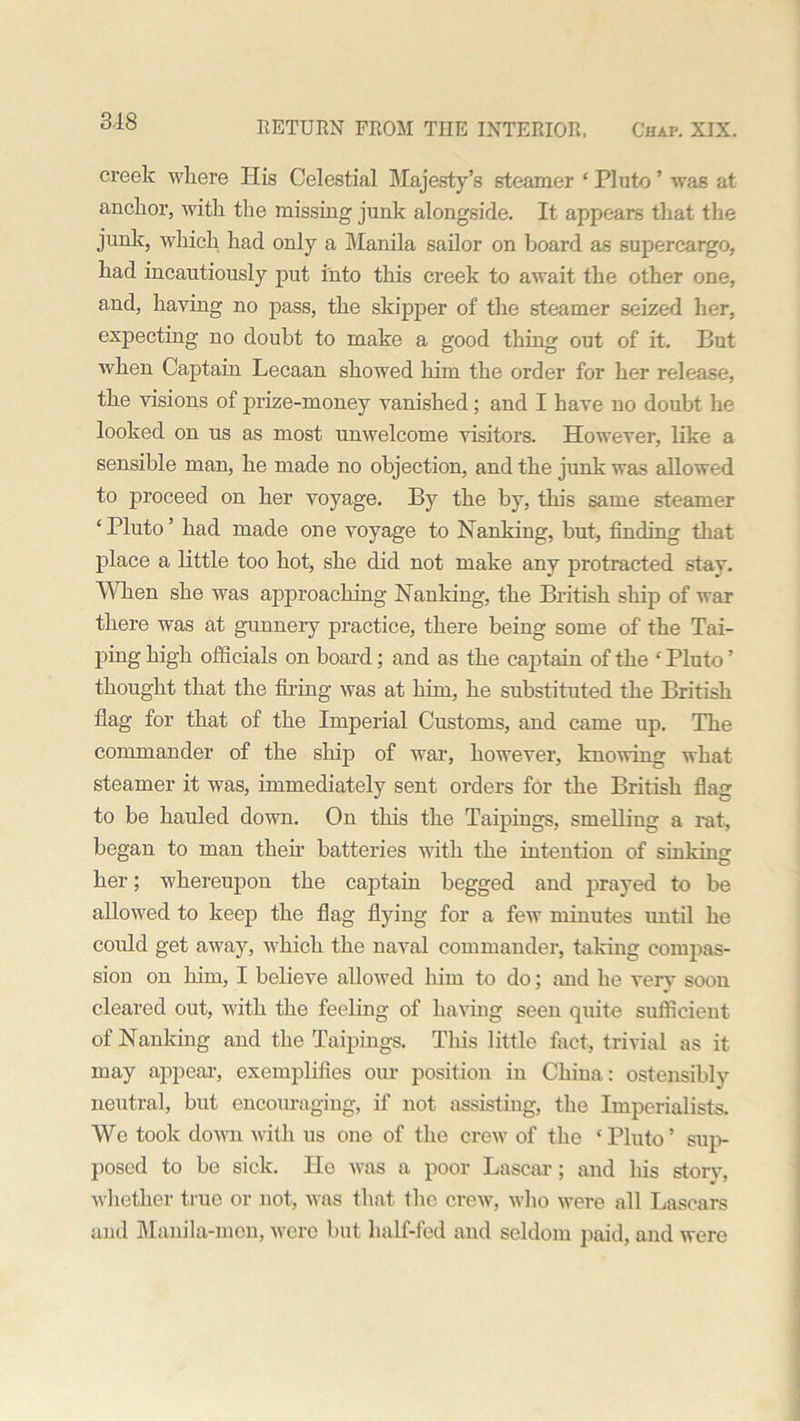 creek where His Celestial Majesty’s steamer ‘ Pluto ’ was at anchor, with the missing junk alongside. It appears that the junk, which had only a Manila sailor on board as supercargo, had incautiously put into this creek to await the other one, and, haying no pass, the skipper of the steamer seized her, expecting no doubt to make a good thing out of it. But when Captain Lecaan showed him the order for her release, the visions of prize-money vanished; and I have no doubt he looked on us as most unwelcome visitors. However, like a sensible man, he made no objection, and the junk was allowed to proceed on her voyage. By the by, this same steamer ‘Pluto’ had made one voyage to Nanking, but, finding that place a little too hot, she did not make any protracted stav. When she was approaching Nanking, the British ship of war there was at gunnery practice, there being some of the Tai- ping high officials on board; and as the captain of the ‘ Pluto ’ thought that the filing was at him, he substituted the British flag for that of the Imperial Customs, and came up. The commander of the ship of war, however, knowing what steamer it was, immediately sent orders for the British flag to be hauled down. On this the Taipings, smelling a rat, began to man then’ batteries with the intention of sinking her; whereupon the captain begged and prayed to be allowed to keep the flag flying for a few minutes until he could get away, which the naval commander, taking compas- sion on him, I believe allowed him to do; and he very soon cleared out, with the feeling of having seen quite sufficient of Nanking and the Taipings. This little fact, trivial as it may appeal’, exemplifies our position in China: ostensibly neutral, but encouraging, if not assisting, the Imperialists. We took down with us one of the crew of the ‘ Pluto ’ sup- posed to be sick. He was a poor Lascar; and his story, whether true or not, was that the crew, who were all Lascars and Manila-men, were but half-fed and seldom paid, and were