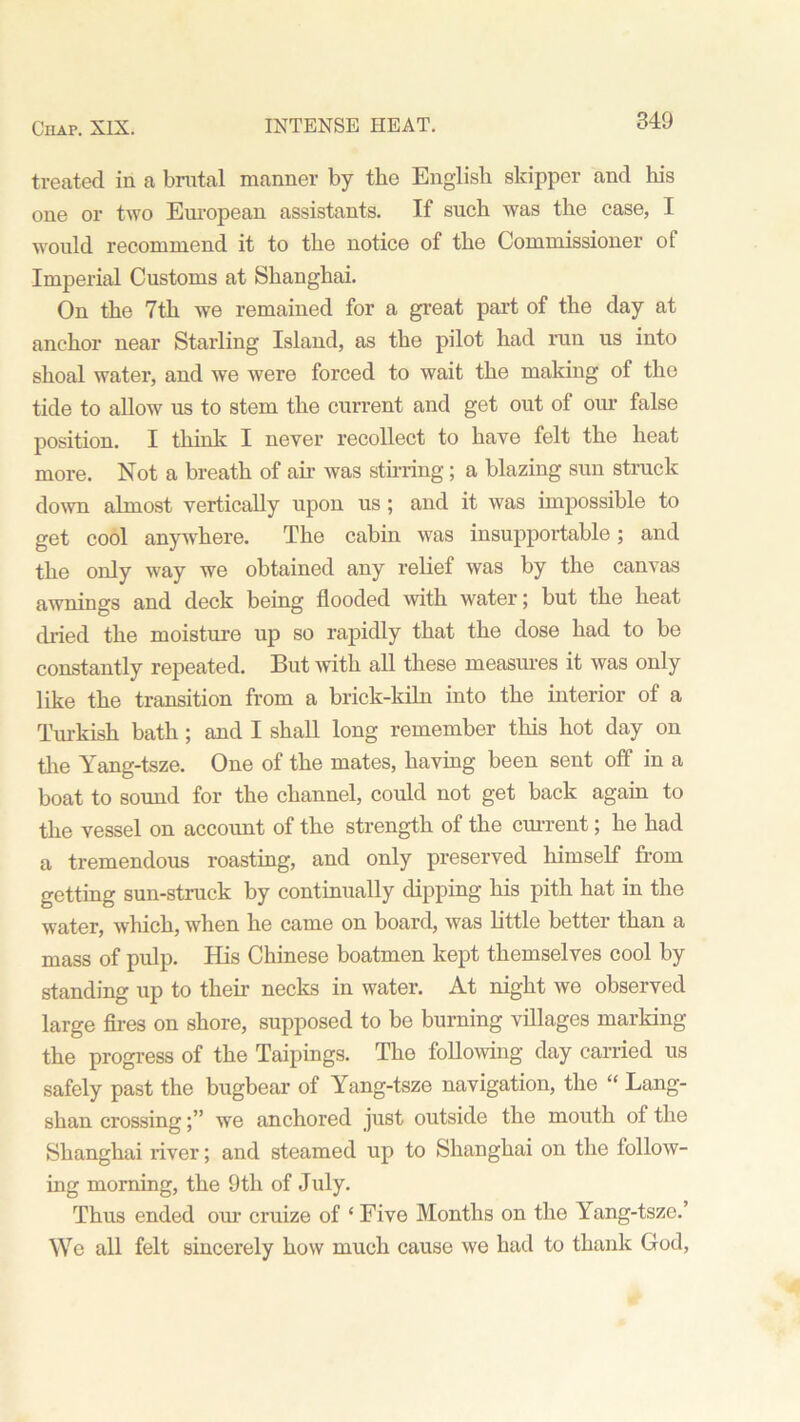 treated in a brutal manner by the English skipper and his one or two European assistants. If such was the case, I would recommend it to the notice of the Commissioner of Imperial Customs at Shanghai. On the 7th we remained for a great part of the day at anchor near Starling Island, as the pilot had run us into shoal water, and we were forced to wait the making of the tide to allow us to stem the current and get out of our false position. I think I never recollect to have felt the heat more. Not a breath of air was stirring; a blazing sun struck down almost vertically upon us ; and it was impossible to get cool anywhere. The cabin was insupportable; and the only way we obtained any relief was by the canvas awnings and deck being flooded with water; but the heat dried the moisture up so rapidly that the dose had to be constantly repeated. But with all these measures it was only like the transition from a brick-kiln into the interior of a Turkish bath; and I shall long remember this hot day on the Yang-tsze. One of the mates, having been sent off in a boat to sound for the channel, could not get back again to the vessel on account of the strength of the current; he had a tremendous roasting, and only preserved himself from getting sun-struck by continually dipping his pith hat in the water, which, when he came on board, was little better than a mass of pulp. His Chinese boatmen kept themselves cool by standing up to their necks in water. At night we observed large fires on shore, supposed to be burning villages marking the progress of the Taipings. The following day carried us safely past the bugbear of Yang-tsze navigation, the “ Lang- shan crossingwe anchored just outside the mouth of the Shanghai river; and steamed up to Shanghai on the follow- ing morning, the 9th of July. Thus ended our cruize of ‘ Five Months on the Yang-tsze.’ We all felt sincerely how much cause we had to thank God,