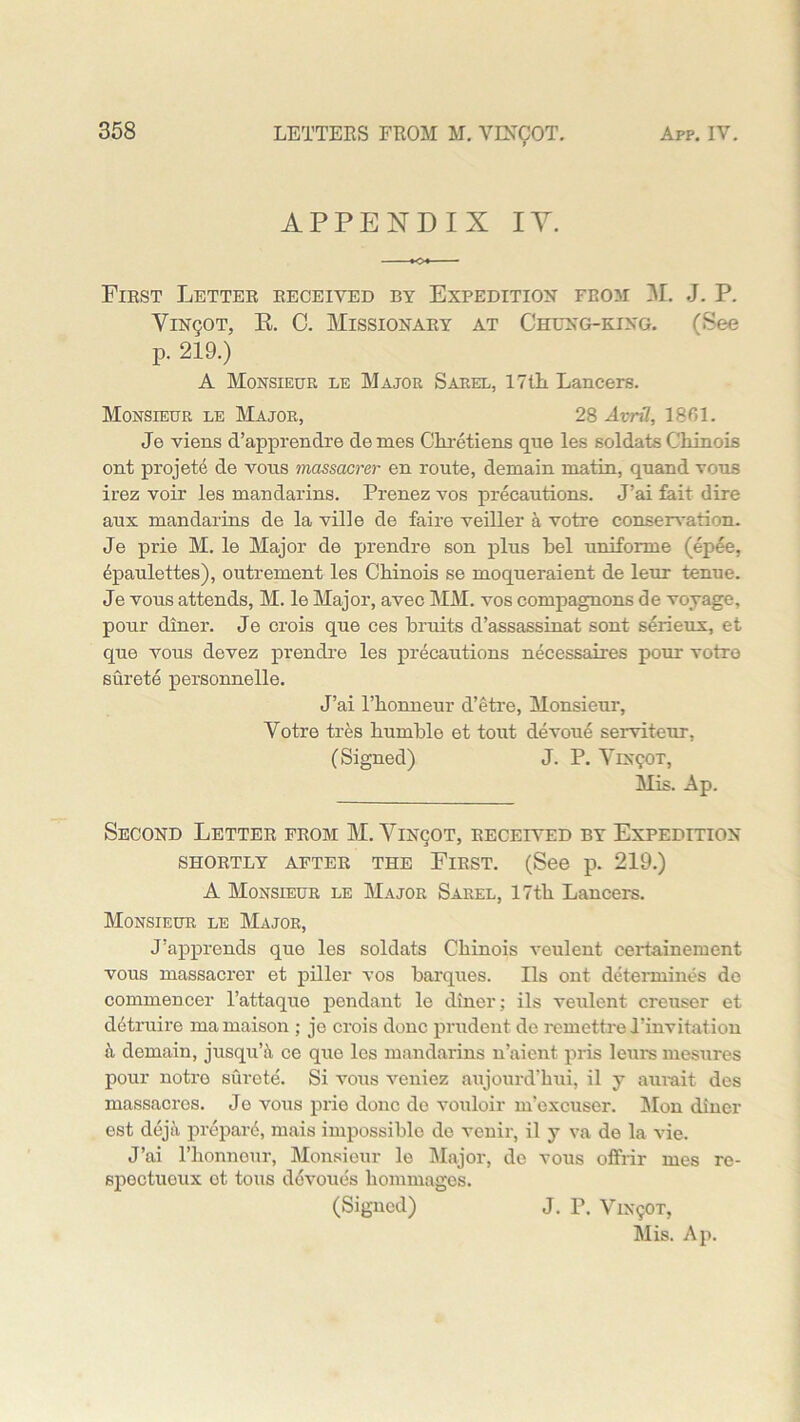 APPENDIX IY. First Letter received by Expedition from M. J. P. Yin(;ot, R. C. Missionary at Chung-king. (See p. 219.) A Monsieur le Major Sarel, 17tli Lancers. Monsieur le Major, 28 AvrU, 1861. Je viens d’apprendre de mes Chretiens que les soldats Chinois ont projete de vons mcissacrer en route, demain matin, qnand vous irez voir les mandarins. Prenez vos precautions. J’ai fait dire aux mandarins de la ville de faire veiller a votre conservation. Je prie M. le Major de prendre son plus bel uniforme (epee, Epaulettes), outrement les Chinois se moqueraient de leur tenue. Je vous attends, M. le Major, avec MM. vos compagnons de voyage, pour diner. Je crois que ces bruits d’assassinat sont serieux, et que vous devez prendre les precautions necessaires pour votre surete personnelle. J’ai l’bonneur d’etre, Monsieur, Votre tres bumble et tout devoue serviteur, (Signed) J. P. VrsgoT, Mis. Ap. Second Letter from M. Vinqot, received by Expedition SHORTLY AFTER THE FlRST. (See p. 219.) A Monsieur le Major Sarel, 17tb Lancers. Monsieur le Major, J’apprends que les soldats Cbinois veulent certainement vous massacrer et piller vos barques. Ils ont determines do commencer l’attaque pendant le diner; ils veulent creuser et detruire mamaison ; jo crois done prudent de remettre 1’invitation a demain, jusqu’ii ce que les mandarins n’aient pris leurs mesures pour notro surete. Si vous veniez aujourd’bui, il y aurait des massacres. Je vous prie done do vouloir m’excuser. Mon diner est deja prepard, mais impossible de venir, il y va de la vie. J’ai l’honnour, Monsieur le Major, de vous offrir mes re- spectueux ot tons ddvoues liommages. (Signed) J. P. V1X9OT, Mis. Ap.