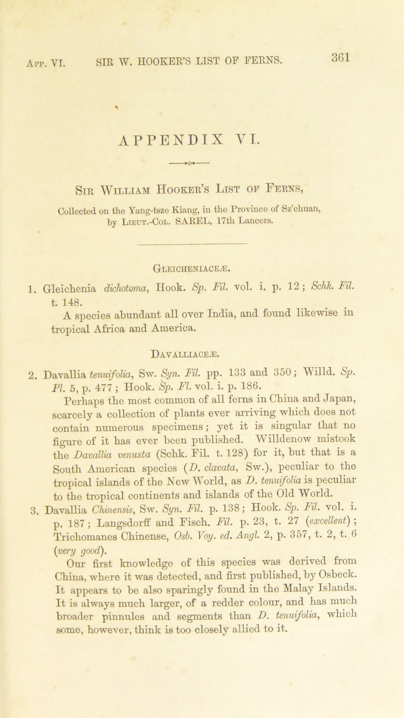 APPENDIX VI. Sir William Hooker’s List of Ferns, Collected on the Yang-tsze Riling, in the Province of Sz’chuan, by Lieht.-Col. SAREL, 17th Lancers. GLEICHENIACEiE. 1. Gleichenia dichotoma, Hook. Sp. Fil. vol. i. p. 12; Schk. Fil. t. 148. A species abundant all over India, and found likewise in tropical Africa and America. DAVALLIACEiE. 2. Davallia tenuifolia, Sw. Syn. Fil. pp. 133 and 350; Willd. Sp. PI. 5, p. 477 ; Hook. Sp. FI. vol. i. p. 186. Ferhaps tbe most common of all ferns in China and Japan, scarcely a collection of plants ever arriving which does not contain numerous specimens; yet it is singular that no figure of it has ever been published. Willdenow mistook the Davallia venusta (Schk. Fil. t. 128) for it, but that is a South American species (D. clavata, Sw.), peculiar to the tropical islands of the New World, as D. tenuifolia is peculiar to the tropical continents and islands of the Old World. 3. Davallia Chinensis, Sw. Syn. Fil. p. 138; Hook. Sp. Fil. vol. i. p. 187 ; Langsdorff and Fisch. Fil. p. 23, t. 27 (excellent) ; Trichomanes Chinense, Osb. Voy. ed. Ancjl. 2, p. 357, t. 2, t. 6 (very good). Our first knowledgo of this species was derived from China, where it was detected, and first published, by Osbcck. It appears to be also sparingly found in the Malay Islands. It is always much larger, of a redder colour, and has much broader pinnules and segments than D. tenuifolia, which some, however, think is too closely allied to it.