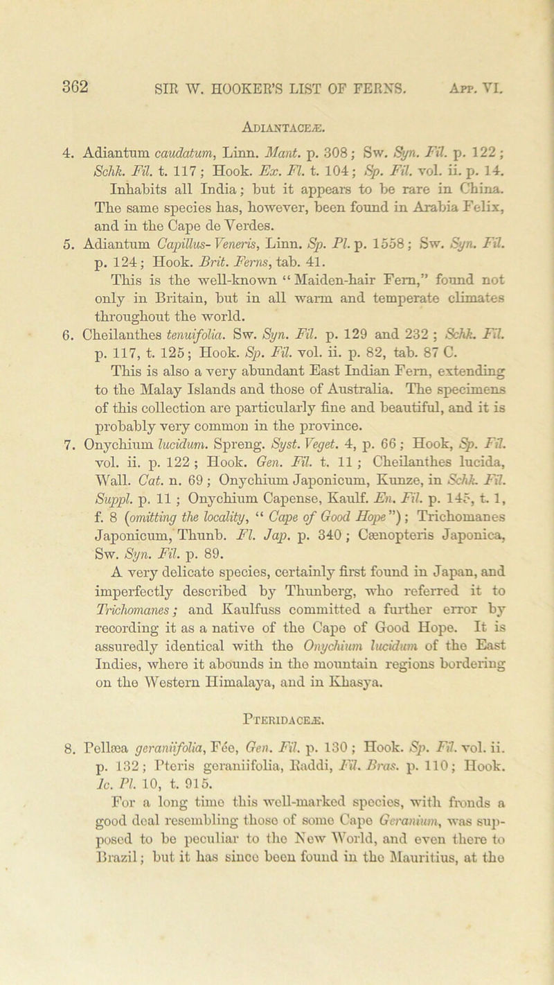 AdIANTACE/E. 4. Adiantum caudatum, Linn. Mant. p. 308; Sw. Syn. FU. p. 122; Schh. FU. t. 117; Hook. Ex. FI. t. 104; Sp. FU. vol. ii. p. 14. Inhabits all India; but it appears to be rare in China. The same species has, however, been found in Arabia Felix, and in the Cape de Verdes. 5. Adiantum Capillus- Veneris, Linn. Sp. PI. p. 1558; Sw. Syn. FU. p. 124; Hook. Brit. Ferns, tab. 41. This is the well-known “Maiden-hair Fern,” found not only in Britain, but in all wann and temperate climates throughout the world. 6. Cheilanthes tenuifolia. Sw. Syn. Fil. p. 129 and 232 ; Schk. FU. p. 117, t. 125; Hook. Sp. Fil. vol. ii. p. 82, tab. 87 C. This is also a very abundant East Indian Fem, extending to the Malay Islands and those of Australia. The specimens of this collection are particularly fine and beautiful, and it is probably very common in the province. 7. Onychium lucidum. Spreng. Syst. Veget. 4, p. 66; Hook, Sp. FU. vol. ii. 13. 122 ; Hook. Gen. FU. t. 11 ; Cheilanthes lucida, Wall. Cat. n. 69 ; Onychium Japonicum, Kunze, in Sehk. Fil. Suppl. p. 11 ; Onychium Capense, Kaulf. En. Fil. p. 145, t. 1, f. 8 (omitting the locality, “ Cape of Good Hope ”) ; Trichomanes Japonicum, Thunb. FI. Jap. p. 340; Camopteris Japonica, Sw. Syn. Fil. p. 89. A very delicate species, certainly first found in Japan, and imperfectly described by Thunberg, who referred it to Trichomanes; and Kaulfuss committed a further error by recording it as a native of the Cape of Good Hope. It is assuredly identical with the Onychium lucidum of the East Indies, where it abounds in tho mountain regions bordering on the Western Himalaya, and in Khasya. Pteridacea:. 8. rellcea geranifolia, Fee, Gen. Fil. p. 130 ; Hook. Sp. FU. vol. ii. p. 132; Pteris geraniifolia, Eaddi, FU. Bras. p. 110; Hook. lc. PI. 10, t. 915. For a long time this well-marked species, with fronds a good deal resembling those of some Cape Geranium, was sup- posed to be peculiar to the Now World, and even there to Brazil; but it has since been found in the Mauritius, at the