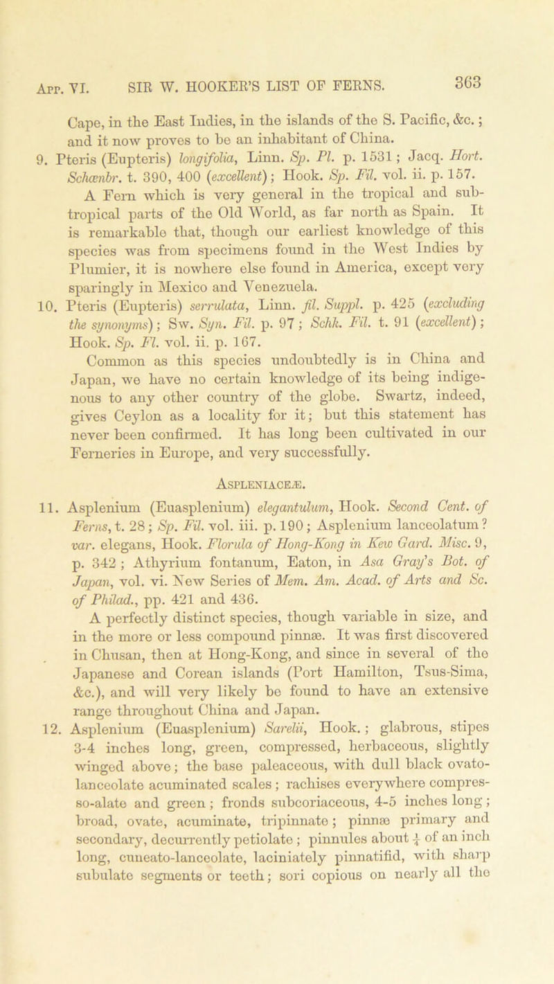 Cape, in the East Indies, in the islands of the S. Pacific, &c.; and it now proves to he an inhabitant of China. 9. Pteris (Enpteris) longifolia, Linn. Sp. PI. p. 1531; Jacq. Hort. Schcenbr. t. 390, 400 (excellent); Hook. Sp. FU. vol. ii. p. 157. A Fem which is very general in the tropical and sub- tropical parts of the Old World, as far north as Spain. It is remarkable that, though our earliest knowledge of this species was from specimens found in the West Indies by Plunder, it is nowhere else found in America, except very sparingly in Mexico and Venezuela. 10. Pteris (Eupteris) serrulata, Linn. fil. Suppl. p. 425 (excluding the synonyms); Sw. Syn. Fil. p. 97 ; Schk. Fil. t. 91 (excellent); Hook. Sp. FI. vol. ii. p. 167. Common as this species undoubtedly is in China and Japan, we have no certain knowledge of its being indige- nous to any other country of the globe. Swartz, indeed, gives Ceylon as a locality for it; but this statement has never been confirmed. It has long been cultivated in our Ferneries in Europe, and very successfully. AsPLENIACEiE. 11. Asplenium (Euasplenium) elegantulum, Plook. Second Cent, of Ferns, t. 28 ; Sp. Fil. vol. iii. p. 190 ; Asplenium lanceolatum ? var. elegans, Hook. Florida of Hong-Kong in Kew Card. Misc. 9, p. 342 ; Atkyrium fontanum, Eaton, in Asa Gray's Pot. of Japan, vol. vi. New Series of Mem. Am. Acad, of Arts and Sc. of PhUad., pp. 421 and 436. A perfectly distinct species, though variable in size, and in the more or less compound pinnae. It was first discovered in Chusan, then at Hong-Kong, and since in several of the Japanese and Corean islands (Port Hamilton, Tsus-Sima, &c.), and will very likely be found to have an extensive range throughout China and Japan. 12. Asplenium (Euasplenium) Sarelii, Hook.; glabrous, stipos 3-4 inches long, green, compressed, herbaceous, slightly winged above; the base paleaceous, with dull black ovato- lanceolate acuminated scales ; rachises everywhere compres- so-alate and green ; fronds subcoriaceous, 4-5 inches long ; broad, ovate, acuminate, tripinnato; pinna* primary and secondary, decurrcntly petiolate ; pinnules about 4 of an inch long, cuneato-lanceolate, laciniately pinnatifid, with sharp subulato segments or teeth; sori copious on nearly all the