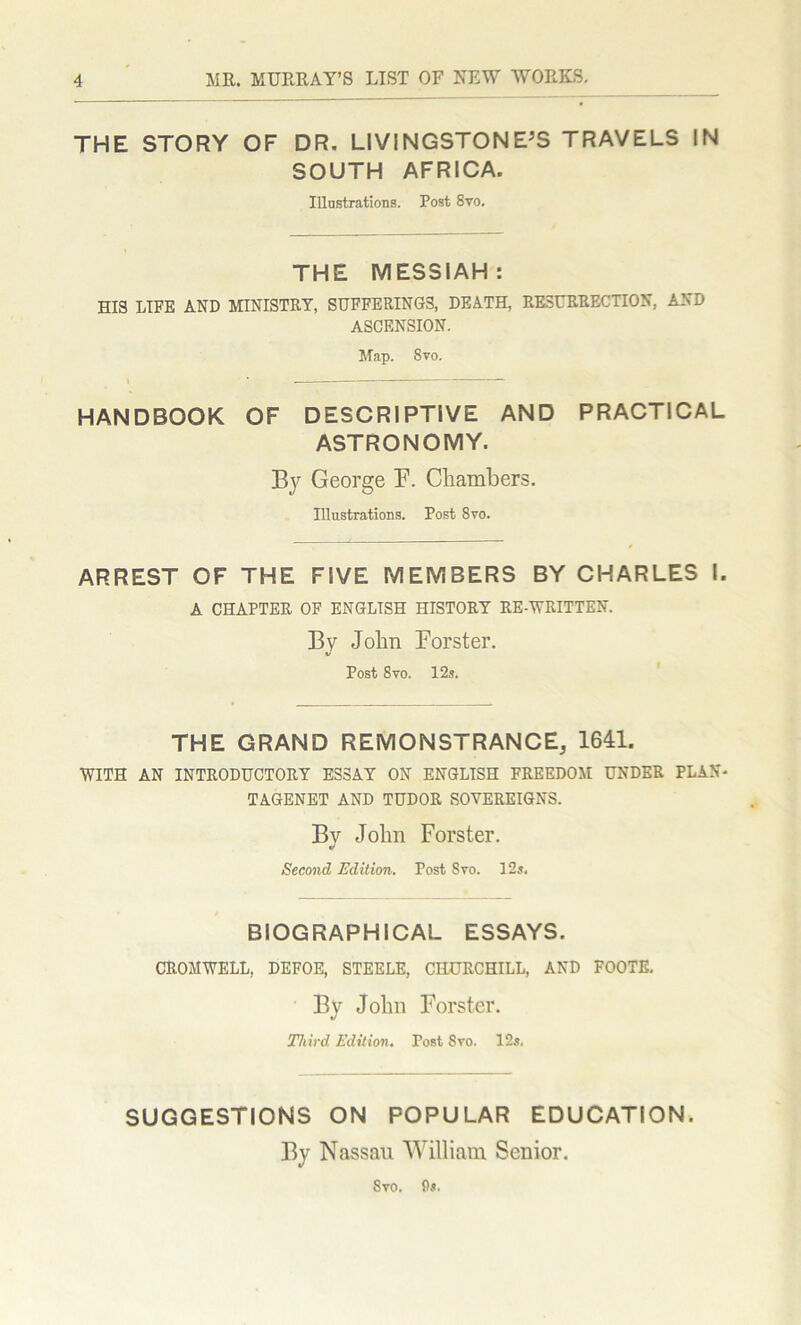 THE STORY OF DR. LIVINGSTONE’S TRAVELS IN SOUTH AFRICA. Illustrations. Post 8vo. THE MESSIAH: HIS LIFE AND MINISTRY, SUFFERINGS, DEATH, RESURRECTION, AND ASCENSION. Map. 8vo. HANDBOOK OF DESCRIPTIVE AND PRACTICAL ASTRONOMY. By George F. Chambers. Illustrations. Post 8vo. ARREST OF THE FIVE MEMBERS BY CHARLES I. A CHAPTER OF ENGLISH HISTORY RE-WRITTEN. By John Forster. V Post 8vo. 12s. THE GRAND REMONSTRANCE, 1641. WITH AN INTRODUCTORY ESSAY ON ENGLISH FREEDOM UNDER PLAN* TAGENET AND TUDOR SOVEREIGNS. By John Forster. Second Edition. Post Svo. 12s. BIOGRAPHICAL ESSAYS. CROMWELL, DEFOE, STEELE, CHURCHILL, AND FOOTE. By John Forster. Third Edition. Post 8vo. 12s. SUGGESTIONS ON POPULAR EDUCATION. By Nassau William Senior. Syo. 9*.